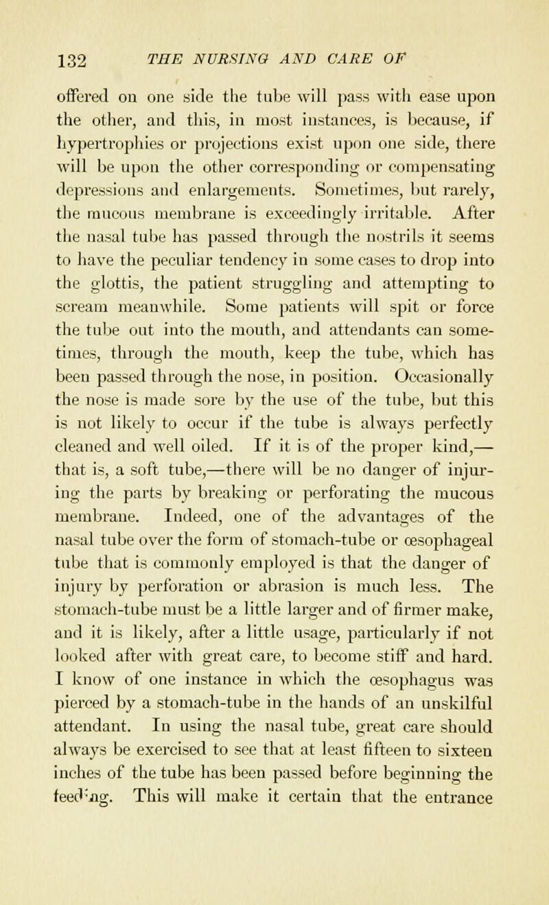 offered on one side the tube will pass with ease upon the other, and this, in most instances, is because, if hypertrophies or projections exist upon one side, there will be upon the other corresponding or compensating depressions and enlargements. Sometimes, but rarely, the raucous membrane is exceedingly irritable. After the nasal tube has passed through the nostrils it seems to have the peculiar tendency in some cases to drop into the glottis, the patient struggling and attempting to scream meanwhile. Some patients will spit or force the tube out into the mouth, and attendants can some- times, through the mouth, keep the tube, which has been passed through the nose, in position. Occasionally the nose is made sore by the use of the tube, but this is not likely to occur if the tube is always perfectly cleaned and well oiled. If it is of the proper kind,— that is, a soft tube,—there will be no danger of injur- ing the parts by breaking or perforating the mucous membrane. Indeed, one of the advantages of the nasal tube over the form of stomach-tube or oesophageal tube that is commonly employed is that the danger of injury by perforation or abrasion is much less. The stomach-tube must be a little larger and of firmer make, and it is likely, after a little usage, particularly if not looked after with great care, to become stiff and hard. I know of one instance in which the oesophagus was pierced by a stomach-tube in the hands of an unskilful attendant. In using the nasal tube, great care should always be exercised to see that at least fifteen to sixteen inches of the tube has been passed before beginning the feed'iig. This will make it certain that the entrance