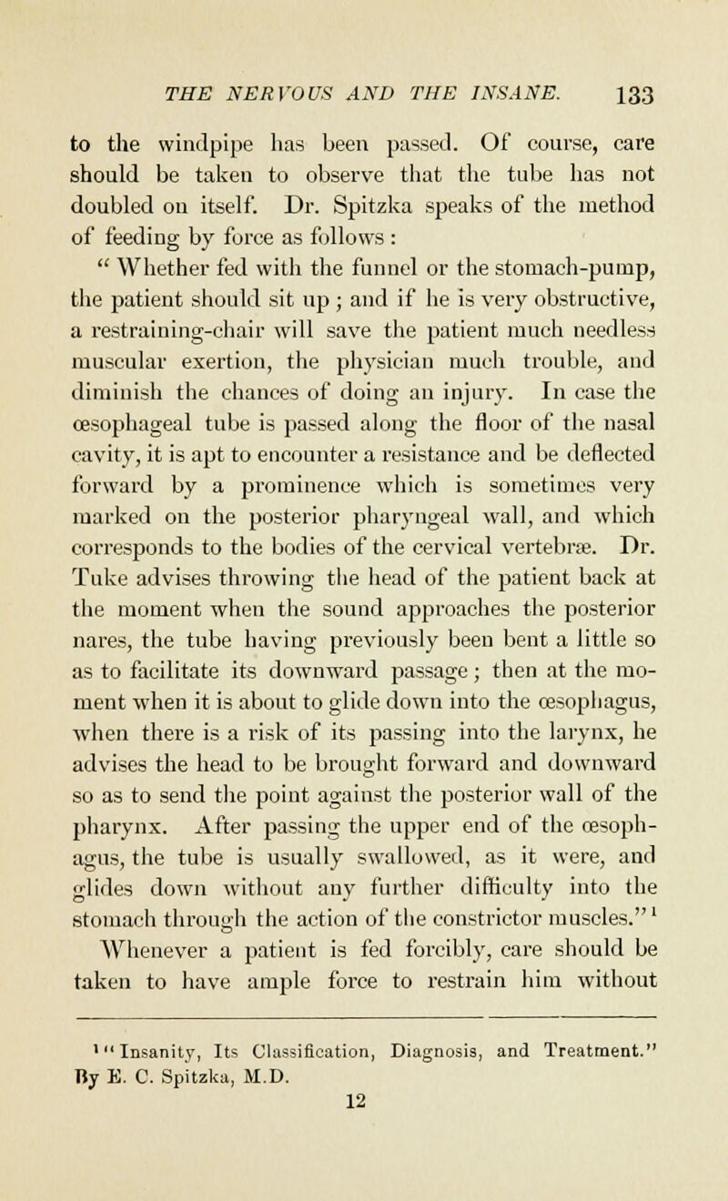 to the windpipe has been passed. Of course, care should be taken to observe that the tube has not doubled on itself. Dr. Spitzka speaks of the method of feeding by force as follows : Whether fed with the funnel or the stomach-pump, the patient should sit up ; and if he is very obstructive, a restraining-chair will save the patient much needless muscular exertion, the physician much trouble, and diminish the chances of doing an injury. In case the oesophageal tube is passed along the floor of the nasal cavity, it is apt to encounter a resistance and be deflected forward by a prominence which is sometimes very marked on the posterior pharyngeal wall, and which corresponds to the bodies of the cervical vertebra;. Dr. Take advises throwing the head of the patient back at the moment when the sound approaches the posterior nares, the tube having previously been bent a little so as to facilitate its downward passage; then at the mo- ment when it is about to glide down into the oesophagus, when there is a risk of its passing into the larynx, he advises the head to be brought forward and downward so as to send the point against the posterior wall of the pharynx. After passing the upper end of the oesoph- agus, the tube is usually swallowed, as it were, and glides down without any further difficulty into the stomach through the action of the constrictor muscles.1 Whenever a patient is fed forcibly, care should be taken to have ample force to restrain him without 'Insanity, Its Classification, Diagnosis, and Treatment. Ry E. C. Spitzka, M.D. 12