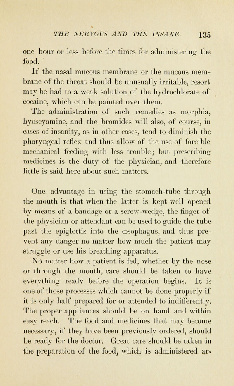 one hour or less before the times for administering the food. If the nasal mucous membrane or the mucous mem- brane of the throat should be unusually irritable, resort may be had to a weak solution of the hydrochlorate of cocaine, which can be painted over them. The administration of such remedies as morphia, hyoscyamine, and the bromides will also, of course, in cases of insanity, as in other cases, tend to diminish the pharyngeal reflex and thus allow of the use of forcible mechanical feeding with less trouble; but prescribing medicines is the duty of the physician, and therefore little is said here about such matters. One advantage in using' the stomach-tube through the mouth is that when the latter is kept well opened by means of a bandage or a screw-wedge, the finger of the physician or attendant can be used to guide the tube past the epiglottis into the oesophagus, and thus pre- vent any danger no matter how much the patient may struggle or use his breathing apparatus. No matter how a patient is fed, whether by the nose or through the mouth, care should be taken to have everything ready before the operation begins. It is one of those processes which cannot be done properly if it is only half prepared for or attended to indifferently. The proper appliances should be on hand and within easy reach. The food and medicines that may become necessary, if they have been previously ordered, should be ready for the doctor. Great care should be taken in the preparation of the food, which is administered ar«