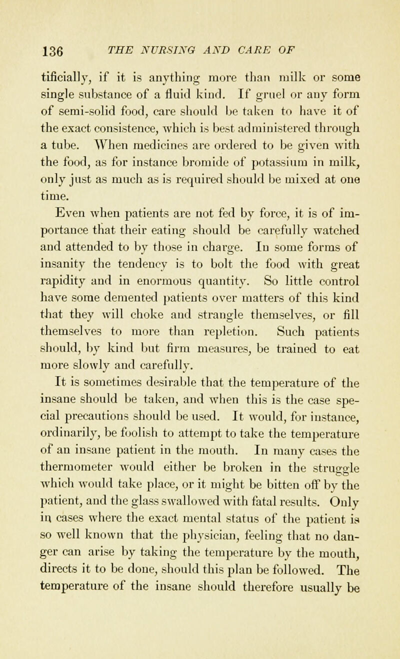 tificially, if it is anything more than milk or some single substance of a fluid kind. If gruel or any form of semi-solid food, care should be taken to have it of the exact consistence, which is best administered through a tube. When medicines are ordered to be given with the food, as for instance bromide of potassium in milk, only just as much as is required should be mixed at one time. Even when patients are not fed by force, it is of im- portance that their eating should be carefully watched and attended to by those in charge. In some forms of insanity the tendency is to bolt the food with great rapidity and in enormous quantity. So little control have some demented patients over matters of this kind that they will choke and strangle themselves, or fill themselves to more than repletion. Such patients should, by kind but firm measures, be trained to eat more slowly and carefully. It is sometimes desirable that the temperature of the insane should be taken, and when this is the case spe- cial precautions should be used. It would, for instance, ordinarily, be foolish to attempt to take the temperature of an insane patient in the mouth. In many cases the thermometer would either be broken in the struereie which would take place, or it might be bitten off by the patient, and the glass swallowed with fatal results. Only in cases where the exact mental status of the patient is so well known that the physician, feeling that no dan- ger can arise by taking the temperature by the mouth, directs it to be done, should this plan be followed. The temperature of the insane should therefore usually be