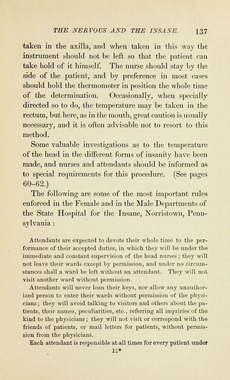 taken in the axilla, and when taken in this way the instrument should not be left so that the patient can take hold of it himself. The nurse should stay by the side of the patient, and by preference in most oases should hold the thermometer in position the whole time of the determination. Occasionally, when specially directed so to do, the temperature may be taken in the rectum, but here, as in the mouth, great caution is usually necessary, and it is often advisable not to resort to this method. Some valuable investigations as to the temperature of the head in the different forms of insanity have been made, and nurses aud attendants should be informed as to special requirements for this procedure. (See pages 60-62.) The following are some of the most important rules enforced in the Female and in the Male Departments of the State Hospital for the Insane, Norristown, Penn- sylvania : Attendants are expected to devote their whole time to the per- formance of their accepted duties, in which they will be under the immediate and constant supervision of the head nurses ; they will not leave their wards except by permission, and under no circum- stances shall a ward be left without an attendant. They will not visit another ward without permission. Attendants will never loan their keys, nor allow any unauthor- ized person to enter their wards without permission of the physi- cians ; they will avoid talking to visitors and others about the pa- tients, their names, peculiarities, etc., referring all inquiries of the kind to the physicians; they will not visit or correspond with the friends of patients, or mail letters for patients, without permis- sion from the physicians. Each attendant is responsible at all times for every patient undei 12*