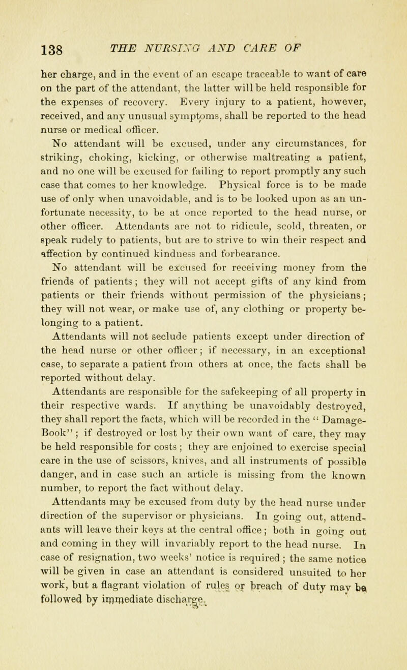 her charge, and in the event of an escape traceable to want of care on the part of the attendant, the latter will be held responsible for the expenses of recovery. Every injury to a patient, however, received, and any unusual symptoms, shall be reported to the head nurse or medical officer. No attendant will be excused, under any circumstances, for striking, choking, kicking, or otherwise maltreating a patient, and no one will be excused for failing to report promptly any such case that comes to her knowledge. Physical force is to be made use of only when unavoidable, and is to be looked upon as an un- fortunate necessity, to be at once reported to the head nurse, or other officer. Attendants are not to ridicule, scold, threaten, or speak rudely to patients, but are to strive to win their respect and affection by continued kindness and forbearance. No attendant will be excused for receiving money from the friends of patients ; they will not accept gifts of any kind from patients or their friends without permission of the physicians; they will not wear, or make use of, any clothing or property be- longing to a patient. Attendants will not seclude patients except under direction of the head nurse or other officer; if necessary, in an exceptional case, to separate a patient from others at once, the facts shall be reported without delay. Attendants are responsible for the safekeeping of all property in their respective wards. If anything be unavoidably destroyed, they shall report the facts, which will be recorded in the  Damage- Book ; if destroyed or lost by their own want, of care, they may be held responsible for costs ; they are enjoined to exercise special care in the use of scissors, knives, and all instruments of possible danger, and in case such an article is missing from the known number, to report the fact without delay. Attendants may be excused from duty by the head nurse under direction of the supervisor or physicians. In going out, attend- ants will leave their keys at the central office; both in going out and coming in they will invariably report to the head nurse. In case of resignation, two weeks' notice is required ; the same notice will be given in case an attendant is considered unsuited to her work, but a flagrant violation of rules or breach of duty mav bo followed by irnnrediate discharge^
