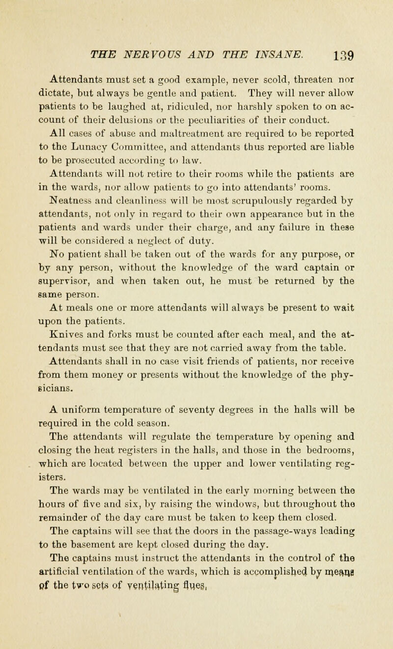 Attendants must set a good example, never scold, threaten nor dictate, but always be gentle and patient. They will never allow patients to be laughed at, ridiculed, nor harshly spoken to on ac- count of their delusions or the peculiarities of their conduct. All cases of abuse and maltreatment are required to be reported to the Lunacy Committee, and attendants thus reported are liable to be prosecuted according to law. Attendants will not retire to their rooms while the patients are in the wards, nor allow patients to go into attendants' rooms. Neatness and cleanliness will be most scrupulously regarded by attendants, not only in regard to their own appearance but in the patients and wards under their charge, and any failure in these will be considered a neglect of duty. No patient shall be taken out of the wards for any purpose, or by any person, without the knowledge of the ward captain or supervisor, and when taken out, he must be returned by the same person. At meals one or more attendants will always be present to wait upon the patients. Knives and forks must be counted after each meal, and the at- tendants must see that they are not carried away from the table. Attendants shall in no case visit friends of patients, nor receive from them money or presents without the knowledge of the phy- sicians. A uniform temperature of seventy degrees in the halls will be required in the cold season. The attendants will regulate the temperature by opening and closing the heat registers in the halls, and those in the bedrooms, which are located between the upper and lower ventilating reg- isters. The wards may be ventilated in the early morning between the hours of five and six, by raising the windows, but throughout the remainder of the day care must be taken to keep them closed. The captains will see that the doors in the passage-ways loading to the basement are kept closed during the day. The captains must instruct the attendants in the control of the artificial ventilation of the wards, which is accomplished by mefms pf the two sets of ventilating fjv(eS|
