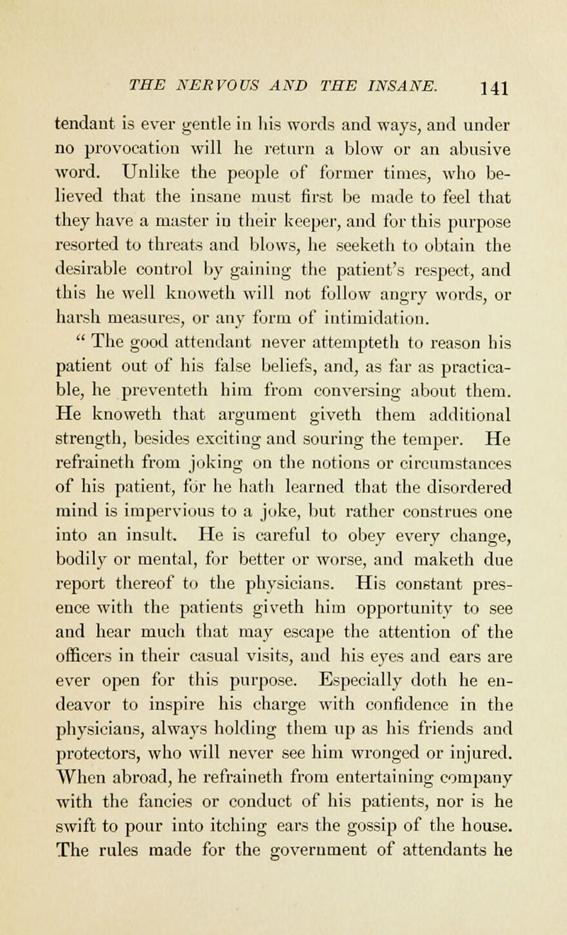 tendant is ever gentle in his words and ways, and under no provocation will he return a blow or an abusive word. Unlike the people of former times, who be- lieved that the insane must first be made to feel that they have a master in their keeper, and for this purpose resorted to threats and blows, he seeketh to obtain the desirable control by gaining the patient's respect, and this he well knoweth will not follow angry words, or harsh measures, or any form of intimidation.  The good attendant never attempteth to reason his patient out of his false beliefs, and, as far as practica- ble, he preventeth him from conversing about them. He knoweth that argument giveth them additional strength, besides exciting and souring the temper. He refraineth from joking on the notions or circumstances of his patient, for he hath learned that the disordered mind is impervious to a joke, but rather construes one into an insult. He is careful to obey every change, bodily or mental, for better or worse, and maketh due report thereof to the physicians. His constant pres- ence with the patients giveth him opportunity to see and hear much that may escape the attention of the officers in their casual visits, and his eyes and ears are ever open for this purpose. Especially doth he en- deavor to inspire his charge with confidence in the physicians, always holding them up as his friends and protectors, who will never see him wronged or injured. When abroad, he refraineth from entertaining company with the fancies or conduct of his patients, nor is he swift to pour into itching ears the gossip of the house. The rules made for the government of attendants he