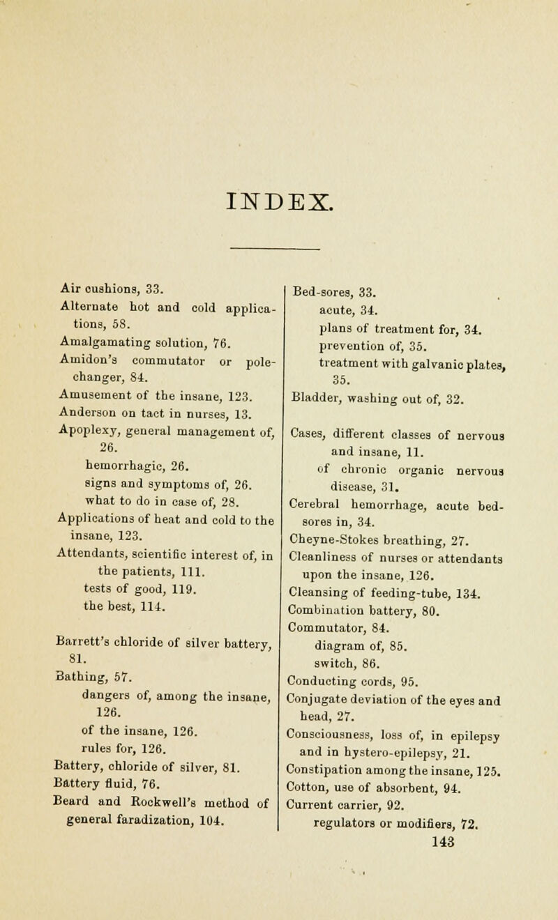 INDEX. Air oushions, 33. Alternate hot and cold applica- tions, 58. Amalgamating solution, 76. Aniidon's commutator or pole- changer, 84. Amusement of the insane, 123. Anderson on tact in nurses, 13. Apoplexy, general management of, 26. hemorrhagic, 26. signs and symptoms of, 26. what to do in ease of, 28. Applications of heat and cold to the insane, 123. Attendants, scientific interest of, in the patients, 111. tests of good, 119. the best, 111. Barrett's chloride of silver battery, 81. Bathing, 57. dangers of, among the insane, 126. of the insane, 126. rules for, 126. Battery, chloride of silver, 81. Battery fluid, 76. Beard and Rockwell's method of general faradization, 104. Bed-sores, 33. acute, 34. plans of treatment for, 34. prevention of, 35. treatment with galvanic plates, 35. Bladder, washing out of, 32. Cases, different classes of nervous and insane, 11. of chronic organic nervous disease, 31. Cerebral hemorrhage, acute bed- sores in, 34. Cheyne-Stokes breathing, 27. Cleanliness of nurses or attendants upon the insane, 126. Cleansing of feeding-tube, 134. Combination battery, 80. Commutator, 84. diagram of, 85. switch, 86. Conducting cords, 95. Conjugate deviation of the eyes and head, 27. Consciousness, loss of, in epilepsy and in hystero-epilepsy, 21. Constipation among the insane, 125. Cotton, use of absorbent, 94. Current carrier, 92. regulators or modifiers, 72.