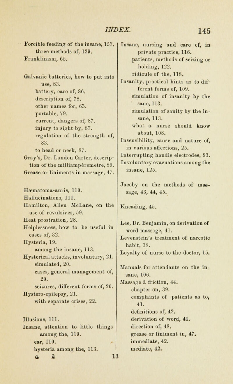Forcible feeding of the insane, 157. three methods of, 129. Franklinisin, 65. Galvanic batteries, how to put into use, S3, battery, care of, 80. description of, 7S. other names for, 6a. portable, 79. current, dangers of, 87. injury to sight by, 87. regulation of the strength of, 83. to head or neck, 87. Gray's, Dr. Landon Carter, descrip- tion of the milliamperemetre, S9. Grease or liniments in massage, 47. Heematoma-auris, 110. Hallucinations, 111. Hamilton, Allen McLane, on the use of revulsives, 59. Heat prostration, 28. Helplessness, how to be useful in eases of, 32. Hysteria, 19. among the insane, 113. Hysterical attacks, involuntary, 21. simulated, 20. cases, general management of, 20. seizures, different forms of, 20. Hystero-epilepsy, 21. with separate crises, 22. Illusions, 111. Insane, attention to little things among the, 119. ear, 110. hysteria among the, 113. Q k 13 Insane, nursing and care cf, in private practice, 116. patients, methods of seizing or holding, 122. ridicule of the, 118. Insanity, practical hints as to dif- ferent forms of, 109. simulation of insanity by the sane, 113. simulation of sanity by the in- sane, 113. what a nurse should know about, 108. Insensibility, cause and nature of, in various affections, 25. Interrupting handle electrodes, 93. Involuntary evacuations among the insane, 125. Jacoby on the methods of maa- sage, 43, 44, 45. Kneading, 45. Lee, Dr. Benjamin, on derivation of word massage, 41. Levenstein's treatment of narcotic habit, 38. Loyalty of nurse to the doctor, 15. Manuals for attendants on the in- sane, 106. Massage a friction, 44. chapter on, 39. complaints of patients as to, 41. definitions of, 42. derivation of word, 41. direction of, 48. grease or liniment in, 47. immediate, 42. mediate, 42.