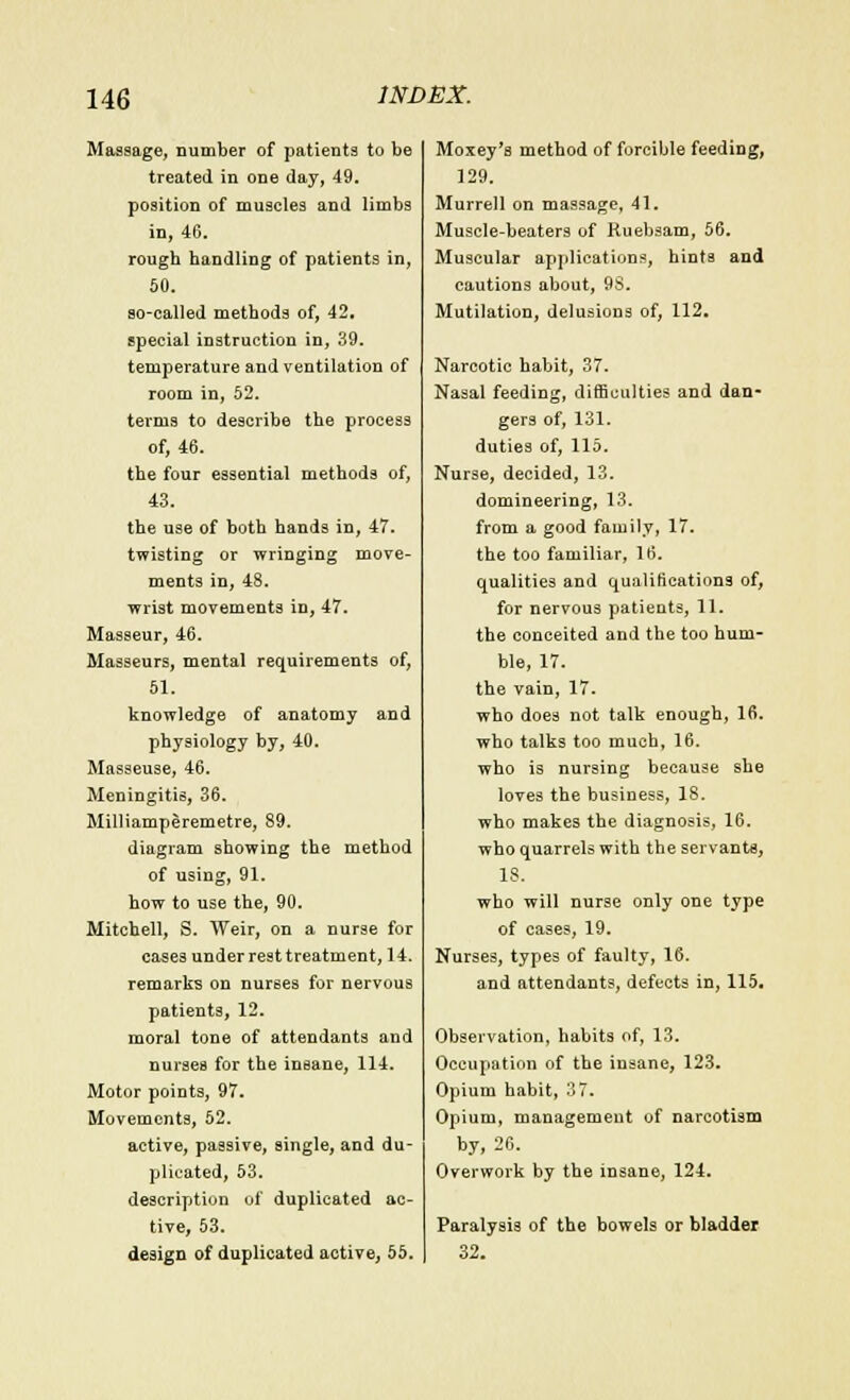 Massage, number of patients to be treated in one day, 49. position of muscles and limbs in, 46. rough handling of patients in, 50. so-called methods of, 42. special instruction in, 39. temperature and ventilation of room in, 52. terms to describe the process of, 46. the four essential methods of, 43. the use of both hands in, 47. twisting or wringing move- ments in, 48. wrist movements in, 47. Masseur, 46. Masseurs, mental requirements of, 51. knowledge of anatomy and physiology by, 40. Masseuse, 46. Meningitis, 36. Milliamperemetre, 89. diagram showing the method of using, 91. how to use the, 90. Mitchell, S. Weir, on a nurse for cases under rest treatment, 14. remarks on nurses for nervous patients, 12. moral tone of attendants and nurses for the insane, 114. Motor points, 97. Movements, 52. active, passive, single, and du- plicated, 53. description of duplicated ac- tive, 53. design of duplicated active, 55. Moxey's method of forcible feeding, 129. Murrell on massage, 41. Muscle-beaters of Kuebsam, 56. Muscular applications, hints and cautions about, 9S. Mutilation, delusions of, 112. Narcotic habit, 37. Nasal feeding, difficulties and dan- gers of, 131. duties of, 115. Nur3e, decided, 13. domineering, 13. from a good family, 17. the too familiar, 16. qualities and qualifications of, for nervous patients, 11. the conceited and the too hum- ble, 17. the vain, 17. who does not talk enough, 16. who talks too much, 16. who is nursing because she loves the business, 18. who makes the diagnosis, 16. who quarrels with the servants, IS. who will nurse only one type of cases, 19. Nurses, types of faulty, 16. and attendants, defects in, 115. Observation, habits of, 13. Occupation of the insane, 123. Opium habit, 37. Opium, management of narcotism by, 26. Overwork by the insane, 124. Paralysis of the bowels or bladder 32.