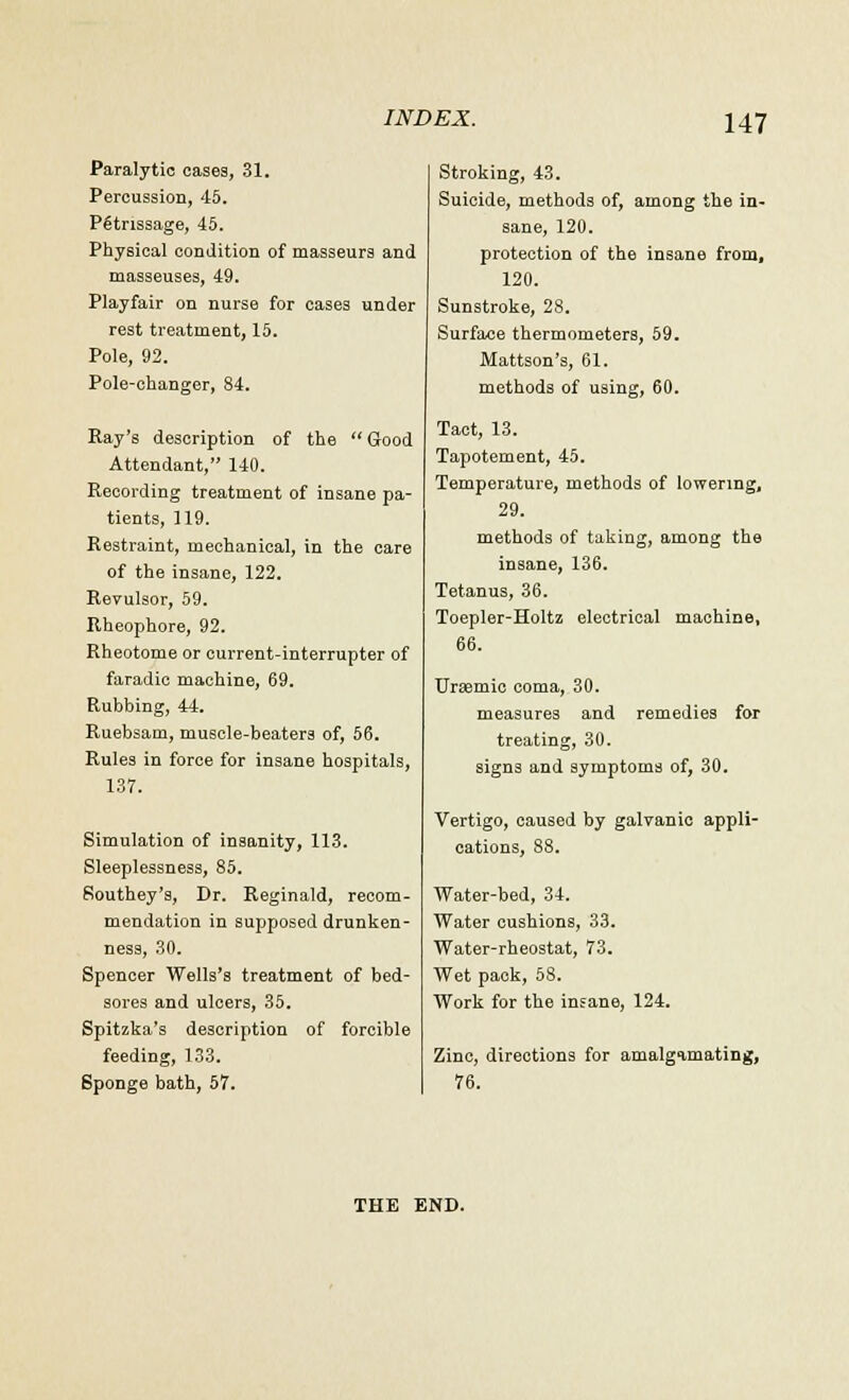 Paralytic cases, 31. Percussion, 45. Petrissage, 45. Physical condition of masseurs and masseuses, 49. Playfair on nurse for cases under rest treatment, 15. Pole, 92. Pole-changer, 84. Ray's description of the Good Attendant, 140. Recording treatment of insane pa- tients, 119. Restraint, mechanical, in the care of the insane, 122. Revulsor, 59. Rheophore, 92. Rheotome or current-interrupter of faradic machine, 69. Rubbing, 44. Ruebsam, muscle-beaters of, 56. Rules in force for insane hospitals, 137. Simulation of insanity, 113. Sleeplessness, 85. Southey's, Dr. Reginald, recom- mendation in supposed drunken- ness, 30. Spencer Wells's treatment of bed- sores and ulcers, 35. Spitzka's description of forcible feeding, 133. Sponge bath, 57. Stroking, 43. Suicide, methods of, among the in- sane, 120. protection of the insane from, 120. Sunstroke, 28. Surface thermometers, 59. Mattson's, 61. methods of using, 60. Tact, 13. Tapotement, 45. Temperature, methods of lowering, 29. methods of taking, among the insane, 136. Tetanus, 36. Toepler-Holtz electrical machine, 66. Urtemic coma, 30. measures and remedies for treating, 30. signs and symptoms of, 30. Vertigo, caused by galvanic appli- cations, 88. Water-bed, 34. Water cushions, 33. Water-rheostat, 73. Wet pack, 58. Work for the insane, 124. Zinc, directions for amalgamating, 76. THE END.