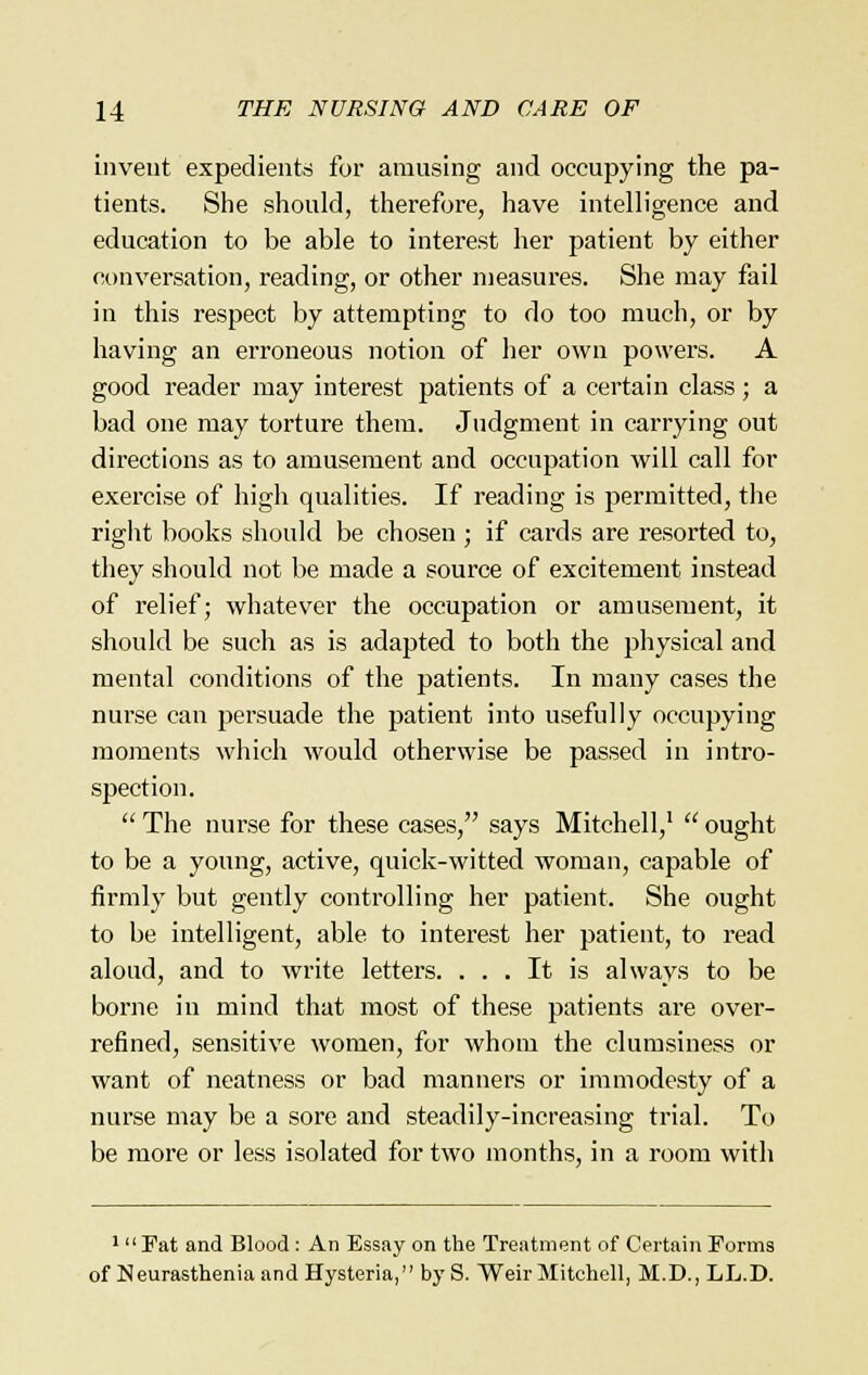 invent expedients for amusing and occupying the pa- tients. She should, therefore, have intelligence and education to be able to interest her patient by either conversation, reading, or other measures. She may fail in this respect by attempting to do too much, or by having an erroneous notion of her own powers. A good reader may interest patients of a certain class; a bad one may torture them. Judgment in carrying out directions as to amusement and occupation will call for exercise of higli qualities. If reading is permitted, the right books should be chosen ; if cards are resorted to, they should not be made a source of excitement instead of relief; whatever the occupation or amusement, it should be such as is adapted to both the physical and mental conditions of the patients. In many cases the nurse can persuade the patient into usefully occupying moments which would otherwise be passed in intro- spection.  The nurse for these cases, says Mitchell,1  ought to be a young, active, quick-witted woman, capable of firmly but gently controlling her patient. She ought to be intelligent, able to interest her patient, to read aloud, and to write letters. ... It is always to be borne in mind that most of these patients are over- refined, sensitive women, for whom the clumsiness or want of neatness or bad manners or immodesty of a nurse may be a sore and steadily-increasing trial. To be more or less isolated for two months, in a room with 1 Fat and Blood: An Essay on the Treatment of Certain Forms of Neurasthenia and Hysteria, by S. Weir Mitchell, M.D., LL.D.