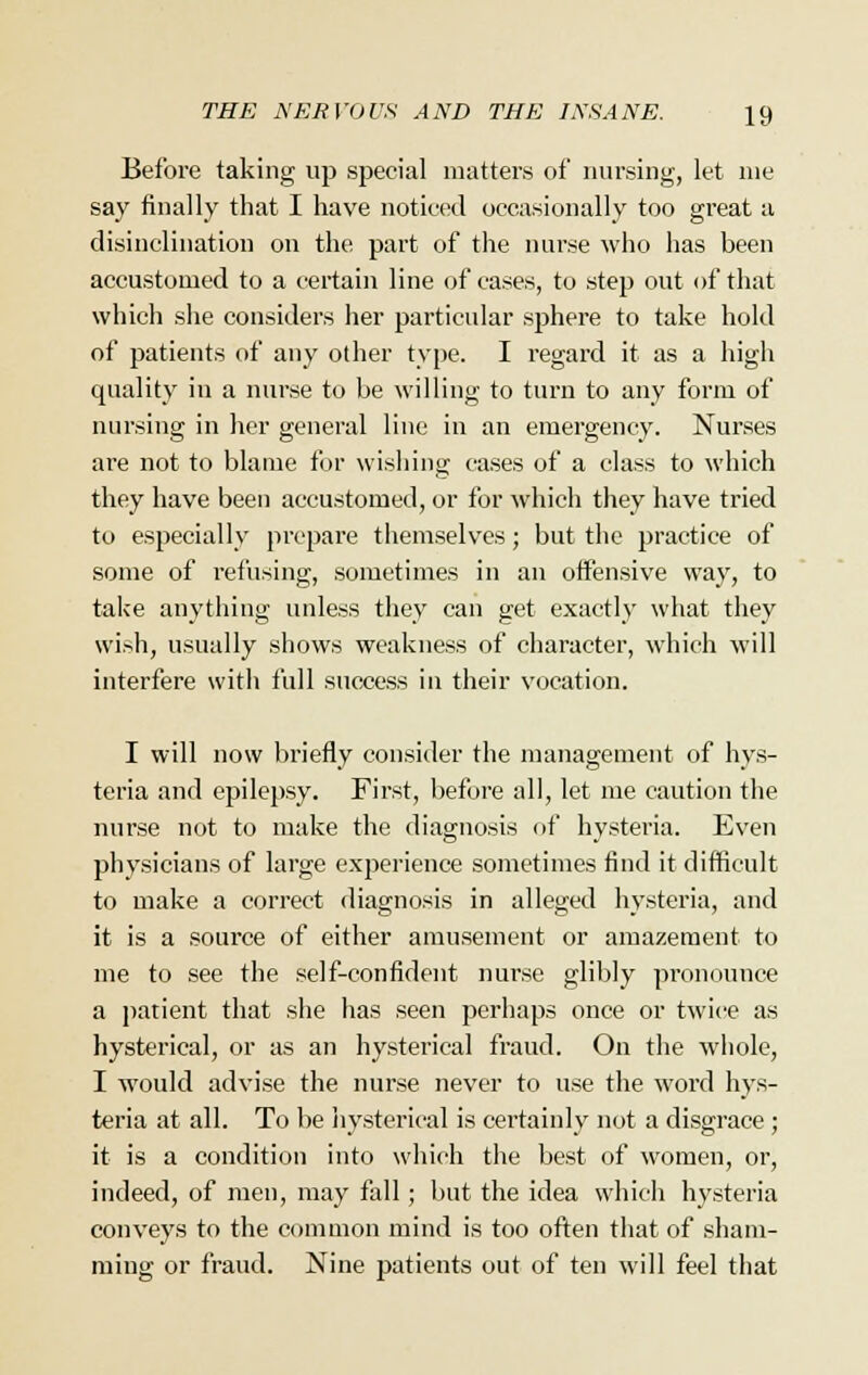 Before taking up special matters of nursing, let nie say finally that I have noticed occasionally too great a disinclination on the part of the nurse who has been accustomed to a certain line of cases, to step out of that which she considers her particular sphere to take hold of patients of any other type. I regard it as a high quality in a nurse to be willing to turn to any form of nursing in her general line in an emergency. Nurses are not to blame for wishing cases of a class to which they have been accustomed, or for which they have tried to especially prepare themselves; but the practice of some of refusing, sometimes in an offensive way, to take anything unless they can get exactly what they wish, usually shows weakness of character, which will interfere with full success in their vocation. I will now briefly consider the management of hys- teria and epilepsy. First, before all, let me caution the nurse not to make the diagnosis of hysteria. Even physicians of large experience sometimes find it difficult to make a correct diagnosis in alleged hysteria, and it is a source of either amusement or amazement to me to see the self-confident nurse glibly pronounce a patient that she has seen perhaps once or twice as hysterical, or as an hysterical fraud. On the whole, I would advise the nurse never to use the word hys- teria at all. To be hysterical is certainly not a disgrace ; it is a condition into which the best of women, or, indeed, of men, may fall; but the idea which hysteria conveys to the common mind is too often that of sham- ming or fraud. Nine patients out of ten will feel that