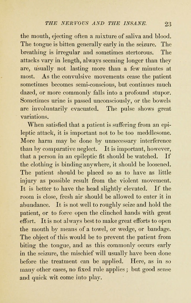 the mouth, ejecting often a mixture of saliva and blood. The tongue is bitten generally early in the seizure. The breathing is irregular and sometimes stertorous. The attacks vary in length, always seeming longer than they are, usually not lasting more than a few minutes at most. As the convulsive movements cease the patient sometimes becomes semi-conscious, but continues much dazed, or more commonly falls into a profound stupor. Sometimes urine is passed unconsciously, or the bowels are involuntarily evacuated. The pulse shows great variations. When satisfied that a patient is suffering from an epi- leptic attack, it is important not to be too meddlesome. More harm may be done by unnecessary interference than by comparative neglect. It is important, however, that a person in an epileptic fit should be watched. If the clothing is binding any whei'e, it should be loosened. The patient should be placed so as to have as little injury as possible result from the violent movement. It is better to have the head slightly elevated. If the room is close, fresh air should be allowed to enter it in abundance. It is not well to roughly seize and hold the patient, or to force open the clinched hands with great effort. It is not always best to make great efforts to open the mouth by means of a towel, or wedge, or bandage. The object of this would be to prevent the patient from biting the tongue, and as this commonly occurs early in the seizure, the mischief will usually have been done before the treatment can be applied. Here, as in so many other cases, no fixed rule applies ; but good sense and quick wit come into play.