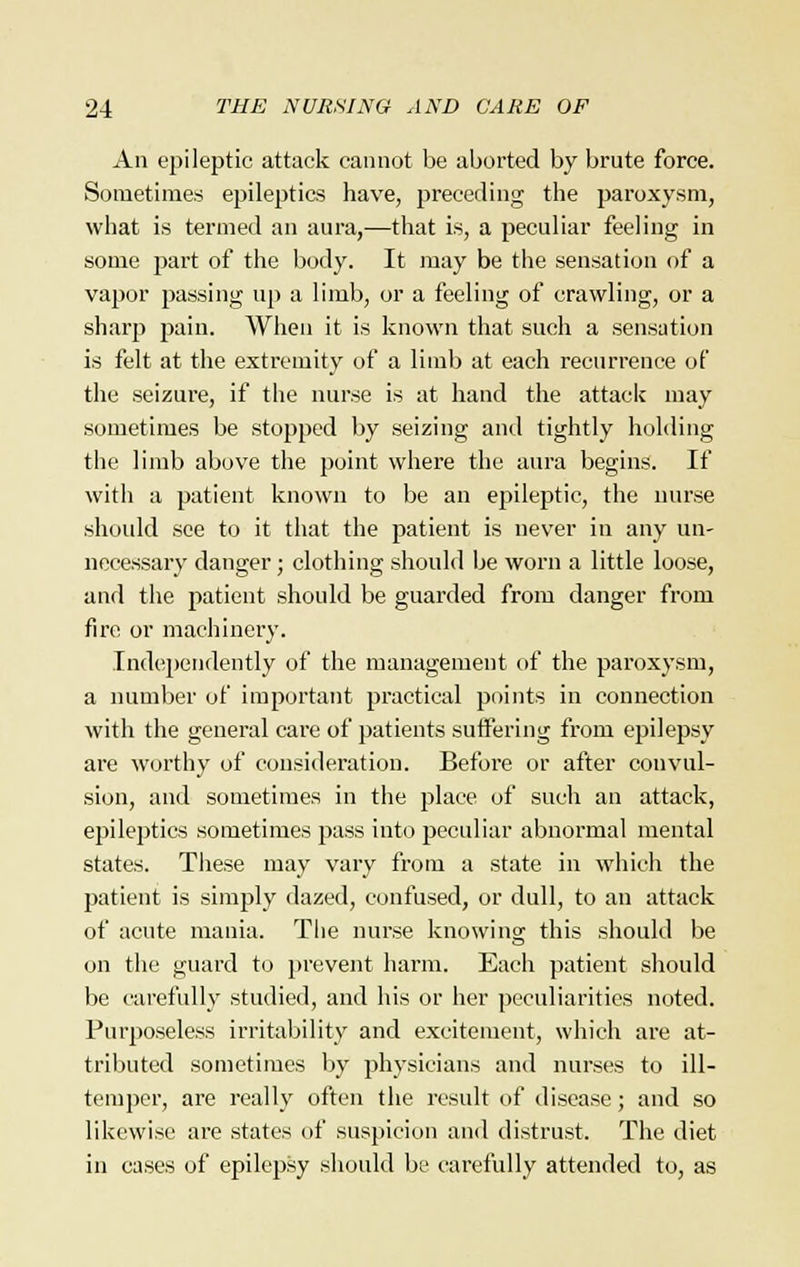 An epileptic attack cannot be aborted by brute force. Sometimes epileptics have, preceding the paroxysm, what is termed an aura,—that is, a peculiar feeling in some part of the body. It may be the sensation of a vapor passing up a limb, or a feeling of crawling, or a sharp pain. When it is known that such a sensation is felt at the extremity of a limb at each recurrence of the seizure, if the nurse is at hand the attack may sometimes be stopped by seizing and tightly holding the limb above the point where the aura begins. If with a patient known to be an epileptic, the nurse should see to it that the patient is never in any un- necessary danger; clothing should be worn a little loose, and the patient should be guarded from danger from fire or machinery. Independently of the management of the paroxysm, a number of important practical points in connection with the general care of patients suffering from epilepsy are worthy of consideration. Before or after convul- sion, and sometimes in the place of such an attack, epileptics sometimes pass into peculiar abnormal mental states. These may vary from a state in which the patient is simply dazed, confused, or dull, to an attack of acute mania. The nurse knowing this should be on the guard to prevent harm. Each patient should be carefully studied, and his or her peculiarities noted. Purposeless irritability and excitement, which are at- tributed sometimes by physicians and nurses to ill- temper, are really often the result of disease; and so likewise are states of suspicion and distrust. The diet in cases of epilepsy should be carefully attended to, as