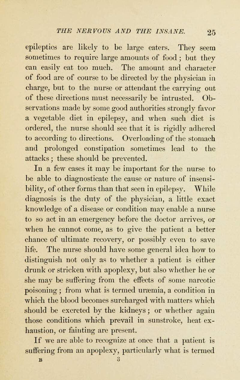 epileptics are likely to be large eaters. They seem sometimes to require large amounts of food; but they can easily eat too much. The amount and character of food are of course to be directed by the physician in charge, but to the nurse or attendant the carrying out of these directions must necessarily be intrusted. Ob- servations made by some good authorities strongly favor a vegetable diet in epilepsy, and when such diet is ordered, the nurse should see that it is rigidly adhered to according to directions. Overloading of the stomach and prolonged constipation sometimes lead to the attacks ; these should be prevented. In a few cases it may be important for the nurse to be able to diagnosticate the cause or nature of insensi- bility, of other forms than that seen in epilepsy. While diagnosis is the duty of the physician, a little exact knowledge of a disease or condition may enable a nurse to so act in an emergency before the doctor arrives, or when he cannot come, as to give the patient a better chance of ultimate recovery, or possibly even to save life. The nurse should have some general idea how to distinguish not only as to whether a patient is either drunk or stricken with aj^oplexy, but also whether he or she may be suffering from the effects of some narcotic poisoning; from what is termed urtemia, a condition in which the blood becomes surcharged with matters which should be excreted by the kidneys; or whether again those conditions which prevail in sunstroke, heat ex- haustion, or fainting are present. If we are able to recognize at once that a patient is suffering from an apoplexy, particularly what is termed