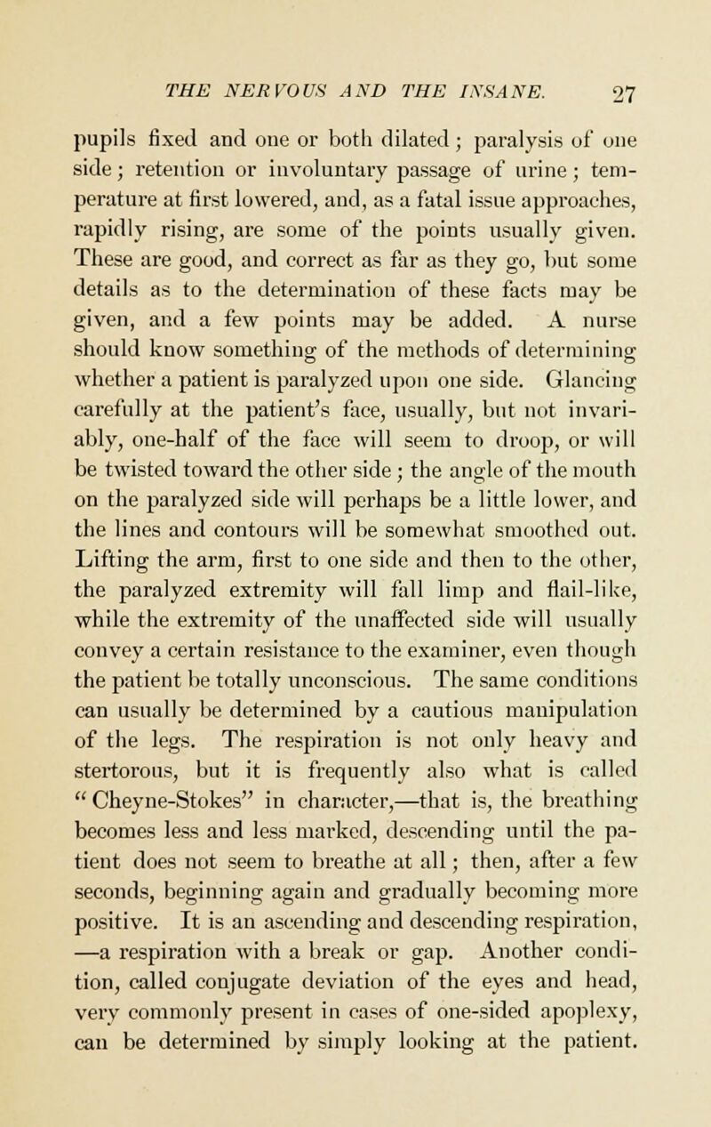pupils fixed and one or both dilated; paralysis of one side; retention or involuntary passage of urine; tem- perature at first lowered, and, as a fatal issue approaches, rapidly rising, are some of the points usually given. These are good, and correct as far as they go, but some details as to the determination of these facts may be given, and a few points may be added. A nurse should know something of the methods of determining whether a patient is paralyzed upon one side. Glancing carefully at the patient's face, usually, but not invari- ably, one-half of the face will seem to droop, or will be twisted toward the other side ; the angle of the mouth on the paralyzed side will perhaps be a little lower, and the lines and contours will be somewhat smoothed out. Lifting the arm, first to one side and then to the other, the paralyzed extremity will fall limp and flail-like, while the extremity of the unaffected side will usually convey a certain resistance to the examiner, even though the patient be totally unconscious. The same conditions can usually be determined by a cautious manipulation of the legs. The respiration is not only heavy and stertorous, but it is frequently also what is called  Cheyne-Stokes in character,—that is, the breathing becomes less and less marked, descending until the pa- tient does not seem to breathe at all; then, after a few seconds, beginning again and gradually becoming more positive. It is an ascending and descending respiration, —a respiration with a break or gap. Another condi- tion, called conjugate deviation of the eyes and head, very commonly present in cases of one-sided apoplexy, can be determined by simply looking at the patient.