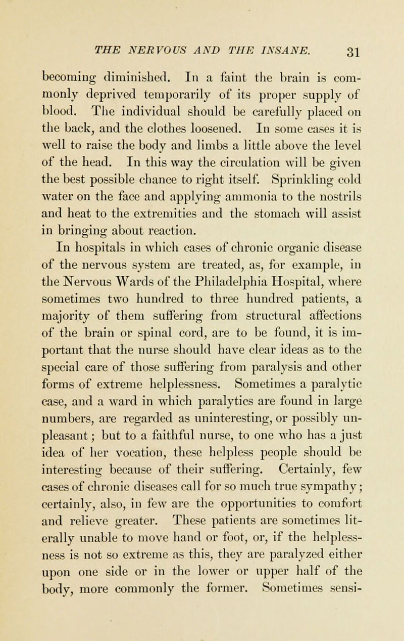 becoming diminished. In a faint the brain is com- monly deprived temporarily of its proper supply of blood. The individual should be carefully placed on the back, and the clothes loosened. In some cases it is well to raise the body and limbs a little above the level of the head. In this way the circulation will be given the best possible chance to right itself. Sprinkling cold water on the face and applying ammonia to the nostrils and heat to the extremities and the stomach will assist in bringing about reaction. In hospitals in which cases of chronic organic disease of the nervous system are treated, as, for example, in the Nervous Wards of the Philadelphia Hospital, where sometimes two hundred to three hundred patients, a majority of them suffering from structural affections of the brain or spinal cord, are to be found, it is im- portant that the nurse should have clear ideas as to the special care of those suffering from paralysis and other forms of extreme helplessness. Sometimes a paralytic case, and a ward in which paralytics are found in large numbers, are regarded as uninteresting, or possibly un- pleasant; but to a faithful nurse, to one who has a just idea of her vocation, these helpless people should be interesting because of their suffering. Certainly, few cases of chronic diseases call for so much true sympathy; certainly, also, in few are the opportunities to comfort and relieve greater. These patients are sometimes lit- erally unable to move hand or foot, or, if the helpless- ness is not so extreme as this, they are paralyzed either upon one side or in the lower or upper half of the body, more commonly the former. Sometimes sensi-