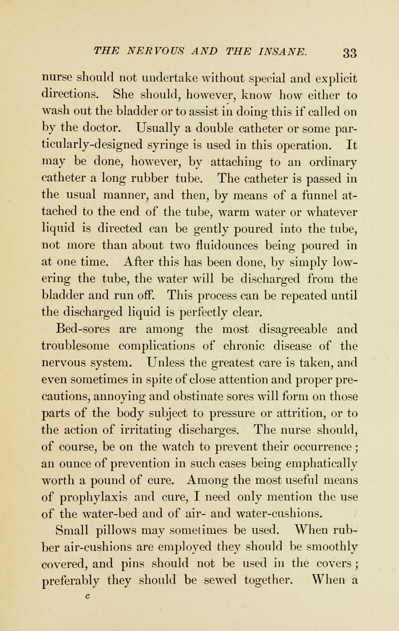 nurse should not undertake without special and explicit directions. She should, however, know how either to wash out the bladder or to assist in doing this if called on by the doctor. Usually a double catheter or some par- ticularly-designed syringe is used in this operation. It may be done, however, by attaching to an ordinary catheter a long rubber tube. The catheter is passed in the usual manner, and then, by means of a funnel at- tacherl to the end of the tube, warm water or whatever liquid is directed can be gently poured into the tube, not more than about two fluidounces being poured in at one time. After this has been done, by simply low- ering the tube, the water will be discharged from the bladder and run off. This process can be repeated until the discharged liquid is perfectly clear. Bed-sores are among the most disagreeable and troublesome complications of cln-onic disease of the nervous system. Unless the greatest care is taken, and even sometimes in spite of close attention and proper pre- cautions, annoying and obstinate sores will form on those parts of the body subject to pressure or attrition, or to the action of irritating discharges. The nurse should, of course, be on the watch to prevent their occurrence; an ounce of prevention in such cases being emphatically worth a pound of cure. Among the most useful means of prophylaxis and cure, I need only mention the use of the water-bed and of air- and water-cushions. Small pillows may sometimes be used. When rub- ber air-cushions are employed they should be smoothly covered, and pins should not be used in the covers; preferably they should be sewed together. When a