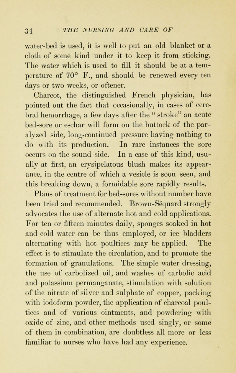 water-bed is used, it is well to put an old blanket or a cloth of some kind under it to keep it from sticking. The water which is used to fill it should be at a tem- perature of 70° F., and should be renewed every ten days or two weeks, or oftener. Charcot, the distinguished French physician, has pointed out the fact that occasionally, in cases of cere- bral hemorrhage, a few days after the  stroke an acute bed-sore or eschar will form on the buttock of the par- alyzed side, long-continued pressure having nothing to do with its production. In rare instances the sore occurs on the sound side. In a case of this kind, usu- ally at first, an erysipelatous blush makes its appear- ance, in the centre of which a vesicle is soon seen, and this breaking down, a formidable sore rapidly results. Plans of treatment for bed-sores without number have been tried and recommended. Brown-Sequard strongly advocates the use of alternate hot and cold applications. For ten or fifteen minutes daily, sponges soaked in hot and cold water can be thus employed, or ice bladders alternating with hot poultices may be applied. The effect is to stimulate the circulation, and to promote the formation of granulations. The simple water dressing, the use of carbolized oil, and washes of carbolic acid and potassium permanganate, stimulation with solution of the nitrate of silver and sulphate of copper, packing with iodoform powder, the application of charcoal poul- tices and of various ointments, and powdering with oxide of zinc, and other methods used singly, or some of them in combination, are doubtless all more or less familiar to nurses who have had any experience.
