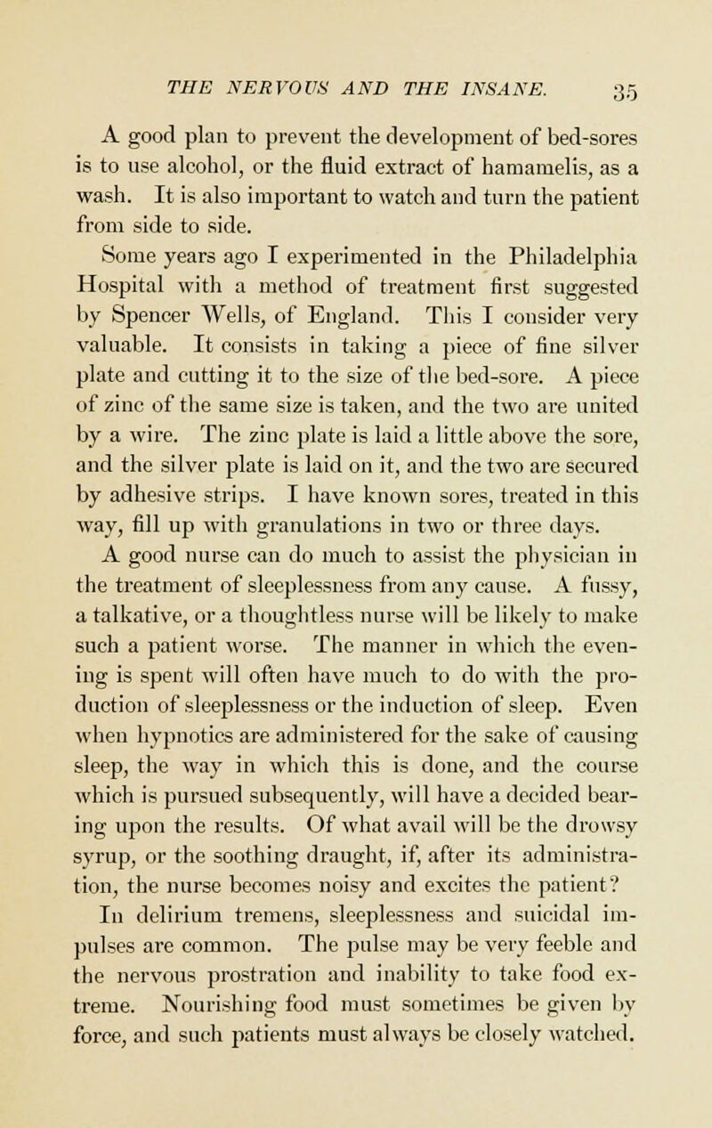 A good plan to prevent the development of bed-sores is to use alcohol, or the fluid extract of hamamelis, as a wash. It is also important to watch and turn the patient from side to side. Some years ago I experimented in the Philadelphia Hospital with a method of treatment first suggested by Spencer Wells, of England. This I consider very valuable. It consists in taking a piece of fine silver plate and cutting it to the size of the bed-sore. A piece of zinc of the same size is taken, and the two are united by a wire. The zinc plate is laid a little above the sore, and the silver plate is laid on it, and the two are secured by adhesive strips. I have known sores, treated in this way, fill up with granulations in two or three days. A good nurse can do much to assist the physician in the treatment of sleeplessness from any cause. A fussy, a talkative, or a thoughtless nurse will be likely to make such a patient worse. The manner in which the even- ing is spent will often have much to do with the pro- duction of sleeplessness or the induction of sleep. Even when hypnotics are administered for the sake of causing sleep, the way in which this is done, and the course which is pursued subsequently, will have a decided bear- ing upon the results. Of what avail will be the drowsy syrup, or the soothing draught, if, after its administra- tion, the nurse becomes noisy and excites the patient? In delirium tremens, sleeplessness and suicidal im- pulses are common. The pulse may be very feeble and the nervous prostration and inability to take food ex- treme. Nourishing food must sometimes be given by force, and such patients must always be closely watched.