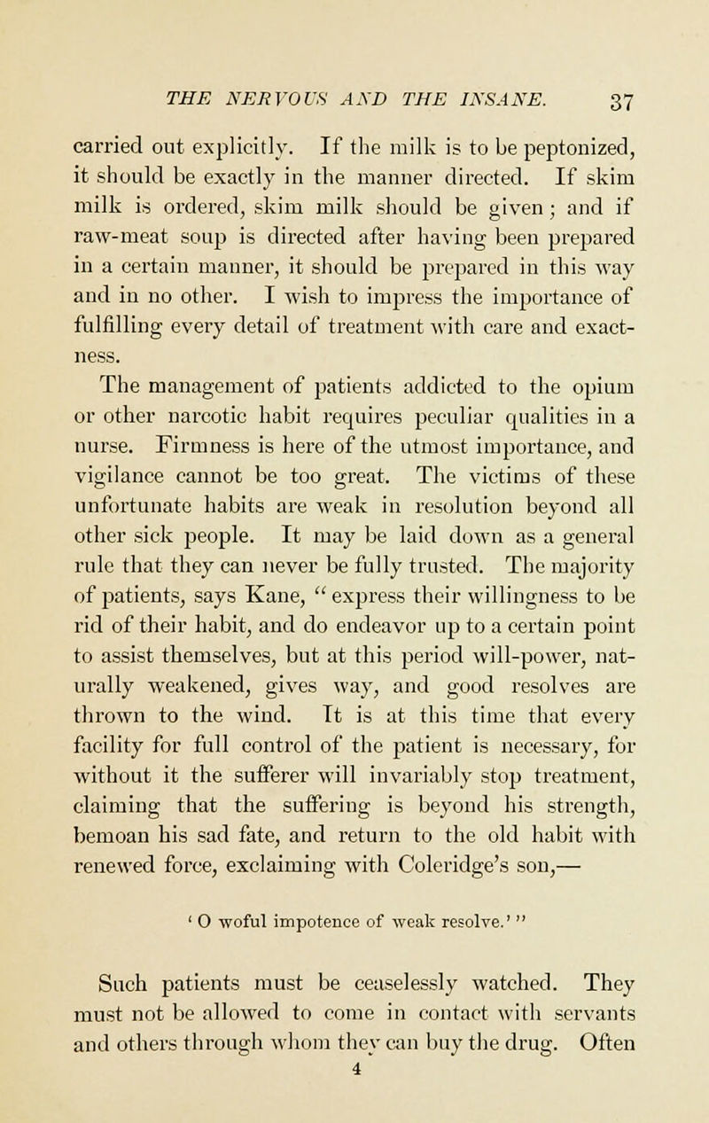 carried out explicitly. If the milk is to be peptonized, it should be exactly in the manner directed. If skim milk is ordered, skim milk should be given; and if raw-meat soup is directed after having been prepared in a certain manner, it should be prepared in this way and in no other. I wish to impress the importance of fulfilling every detail of treatment with care and exact- ness. The management of patients addicted to the opium or other narcotic habit requires peculiar qualities in a nurse. Firmness is here of the utmost importance, and vigilance cannot be too great. The victims of these unfortunate habits are weak in resolution beyond all other sick people. It may be laid down as a general rule that they can never be fully trusted. The majority of j^atients, says Kane, express their willingness to be rid of their habit, and do endeavor up to a certain point to assist themselves, but at this period will-power, nat- urally weakened, gives way, and good resolves are thrown to the wind. It is at this time that every facility for full control of the patient is necessary, for without it the sufferer will invariably stop treatment, claiming that the suffering is beyond his strength, bemoan his sad fate, and return to the old habit with renewed force, exclaiming with Coleridge's son,— ' O woful impotence of weak resolve.'  Such patients must be ceaselessly watched. They must not be allowed to come in contact with servants and others through whom they can buy the drug. Often 4