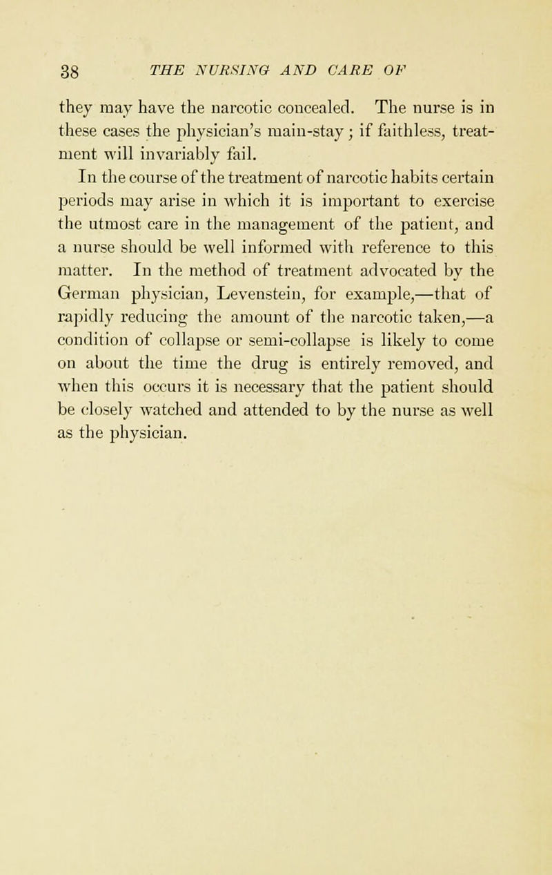they may have the narcotic concealed. The nurse is in these cases the physician's main-stay ; if faithless, treat- ment will invariably fail. In the course of the treatment of narcotic habits certain periods may arise in which it is important to exercise the utmost care in the management of the patient, and a nurse should be well informed with reference to this matter. In the method of treatment advocated by the German physician, Levenstein, for example,—that of rapidly reducing the amount of the narcotic taken,—a condition of collapse or semi-collapse is likely to come on about the time the drug is entirely removed, and when this occurs it is necessary that the patient should be closely watched and attended to by the nurse as well as the physician.