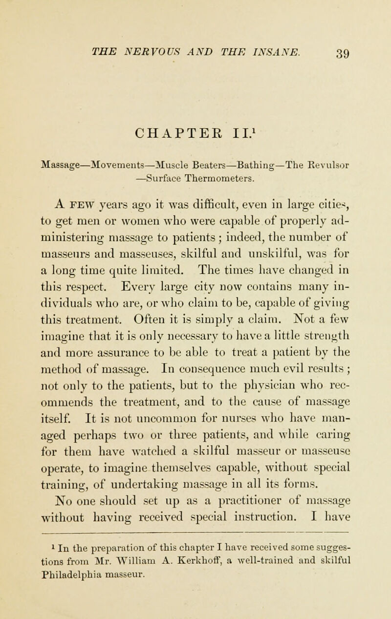 CHAPTER II.1 Massage—Movements—Muscle Beaters—Bathing—The Kevulsor —Surface Thermometers. A few years ago it was difficult, even in large cities, to get men or women who were capable of properly ad- ministering massage to patients ; indeed, the number of masseurs and masseuses, skilful and unskilful, was for a long time quite limited. The times have changed in this respect. Every large city now contains many in- dividuals who are, or who claim to be, capable of giving this treatment. Often it is simply a claim. Not a few imagine that it is only necessary to have a little strength and more assurance to be able to treat a patient by the method of massage. In consequence much evil results ; not only to the patients, but to the physician who rec- ommends the treatment, and to the cause of massage itself. It is not uncommon for nurses who have man- aged perhaps two or three patients, and while caring for them have watched a skilful masseur or masseuse operate, to imagine themselves capable, without special training, of undertaking massage in all its forms. No one should set up as a practitioner of massage without having received special instruction. I have 1 In the preparation of this chapter I have received some sugges- tions from Mr. William A. Kerkhoff, a well-trained and skilful Philadelphia masseur.