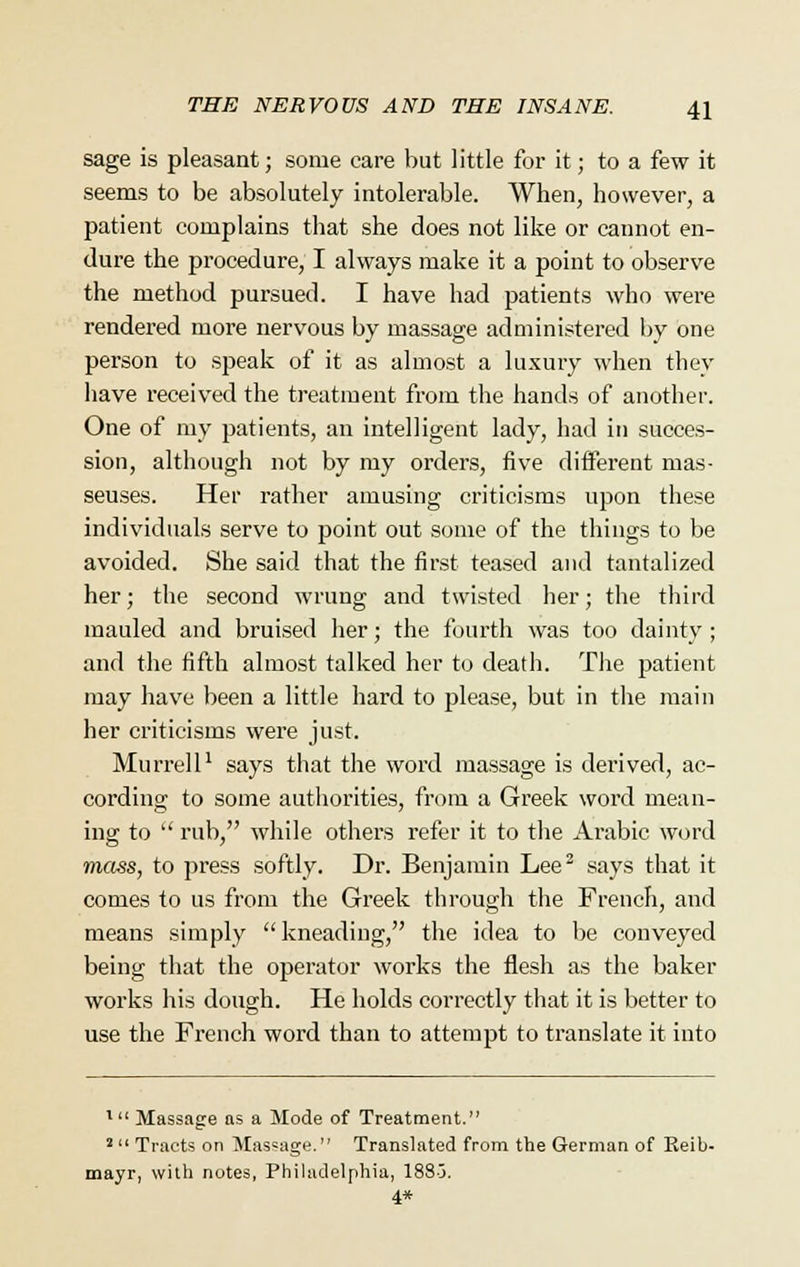 sage is pleasant; some care but little for it; to a few it seems to be absolutely intolerable. When, however, a patient complains that she does not like or cannot en- dure the procedure, I always make it a point to observe the method pursued. I have had patients who were rendered more nervous by massage administered by one person to speak of it as almost a luxury when they have received the treatment from the hands of another. One of my patients, an intelligent lady, had in succes- sion, although not by my orders, five different mas- seuses. Her rather amusing criticisms upon these individuals serve to point out some of the things to be avoided. She said that the first teased and tantalized her; the second wrung and twisted her; the third mauled and bruised her; the fourth was too dainty; and the fifth almost talked her to death. The patient may have been a little hard to please, but in the main her criticisms were just. Murrell1 says that the word massage is derived, ac- cording to some authorities, from a Greek word mean- ing to  rub, while others refer it to the Arabic word mass, to press softly. Dr. Benjamin Lee2 says that it comes to us from the Greek through the French, and means simply kneading, the idea to be conveyed being that the operator works the flesh as the baker works his dough. He holds correctly that it is better to use the French word than to attempt to translate it into l Massage as a Mode of Treatment. 2  Tracts on Massage. Translated from the German of Reib- mayr, with notes, Philadelphia, 188J. 4*