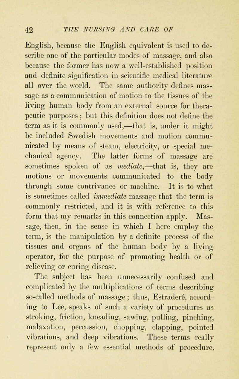 English, because the English equivalent is used to de- scribe one of the particular modes of massage, and also because the former has now a well-established position and definite signification in scientific medical literature all over the world. The same authority defines mas- sage as a communication of motion to the tissues of the living human body from an external source for thera- peutic purposes; but this definition does not define the term as it is commonly used,—that is, under it might be included Swedish movements and motion commu- nicated by means of steam, electricity, or special me- chanical agency. The latter forms of massage are sometimes spoken of as mediate,—that is, they are motions or movements communicated to the body through some contrivance or machine. It is to what is sometimes called immediate massage that the term is commonly restricted, and it is with reference to this form that my remarks in this connection apply. Mas- sage, then, in the sense in which I here employ the term, is the manipulation by a definite process of the tissues and organs of the human body by a living operator, for the purpose of promoting health or of relieving or curing disease. The subject has been unnecessarily confused and complicated by the multiplications of terms describing so-called methods of massage; thus, EstraderS, accord- ing to Lee, speaks of such a variety of procedures as stroking, friction, kneading, sawing, pulling, pinching, malaxation, percussion, chopping, clapping, pointed vibrations, and deep vibrations. These terms really represent only a few essential methods of procedure.