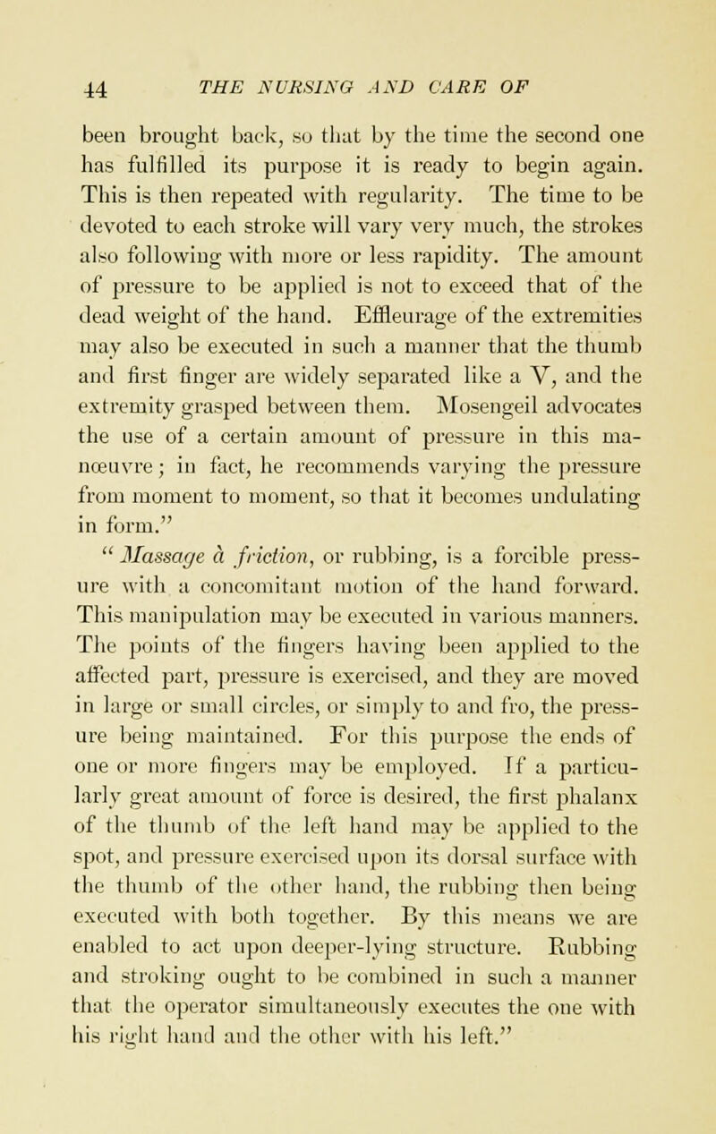 been brought back, so that by the time the second one has fulfilled its purpose it is ready to begin again. This is then repeated with regularity. The time to be devoted to each stroke will vary very much, the strokes also following with more or less rapidity. The amount of pressure to be applied is not to exceed that of the dead weight of the hand. Effleurage of the extremities may also be executed in such a manner that the thumb and first finger are widely separated like a V, and the extremity grasped between them. Mosengeil advocates the use of a certain amount of pressure in this ma- noeuvre ; in fact, he recommends varying the pressure from moment to moment, so that it becomes undulating in form.  Massage a friction, or rubbing, is a forcible press- ure with a concomitant motion of the hand forward. This manipulation may be executed in various manners. The points of the fingers having been applied to the affected part, pressure is exercised, and they are moved in large or small circles, or simply to and fro, the press- ure being maintained. For this purpose the ends of one or more fingers may be employed. If a particu- larly great amount of force is desired, the first phalanx of the thumb of the left hand may be applied to the spot, and pressure exercised upon its dorsal surface with the thumb of the other hand, the rubbing then being executed with both together. By this means we are enabled to act upon deeper-lying structure. Rubbing and stroking ought to be combined in such a manner that the operator simultaneously executes the one with his right hand and the other with his left.