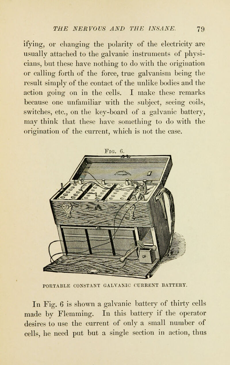 ifying, or changing the polarity of the electricity are usually attached to the galvanic instruments of physi- cians, but these have nothing to do with the origination or calling forth of the force, true galvanism being the result simply of the contact of the unlike bodies and the action going on in the cells. I make these remarks because one unfamiliar with the subject, seeing coils, switches, etc., on the key-board of a galvanic battery, may think that these have something to do with the origination of the current, which is not the case. Fig. 6. PORTABLE CONSTANT GALVANIC CURRENT BATTERY. In Fig. 6 is shown a galvanic battery of thirty cells made by Flemming. In this battery if the operator desires to use the current of only a small number of cells, he need put but a single section in action, thus