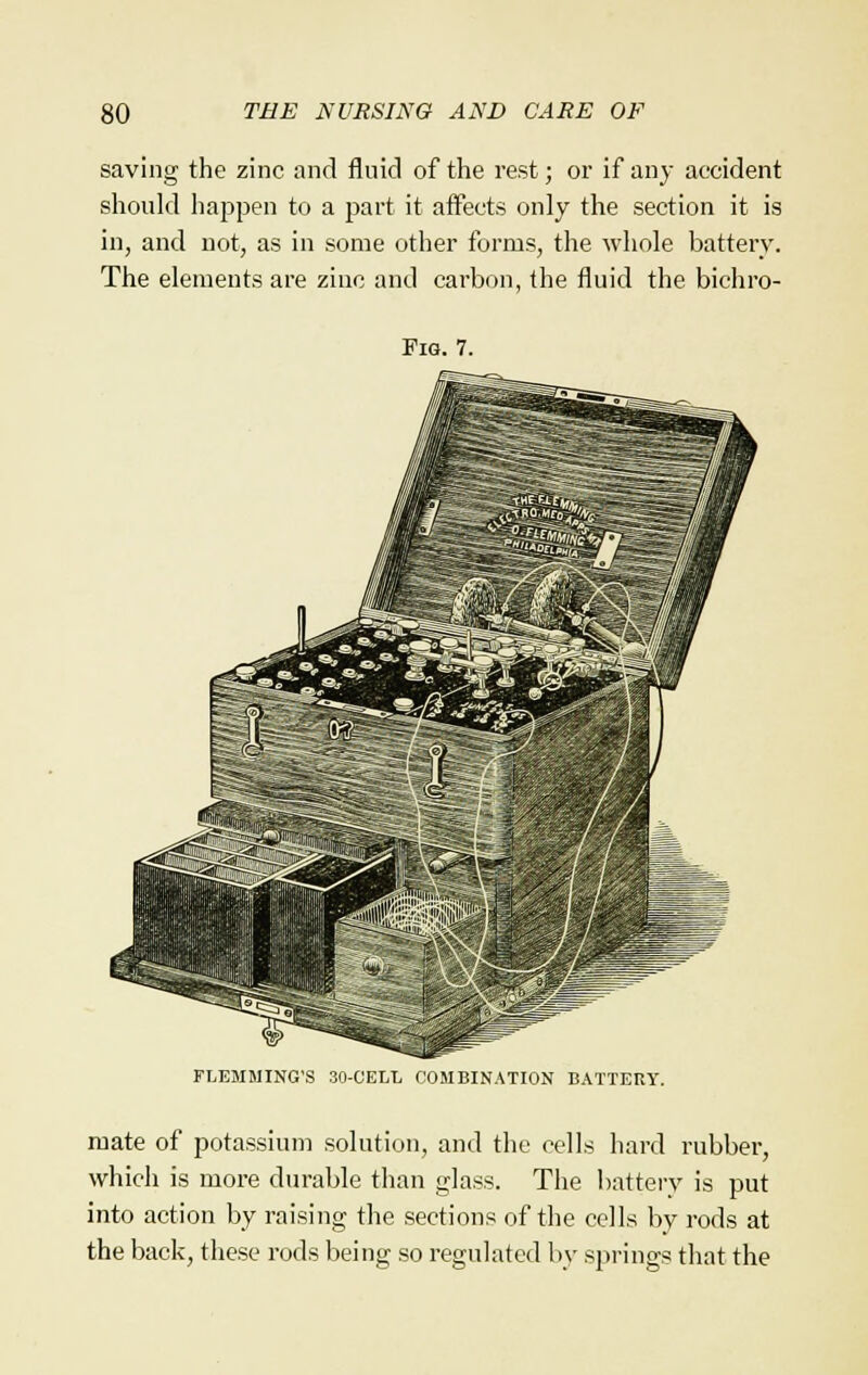 saving the zinc and fluid of the rest; or if any accident should happen to a part it affects only the section it is in, and not, as in some other forms, the whole battery. The elements are zinc and carbon, the fluid the bichro- Pig. 7. FLEMMING'S 30-CELL COMBINATION BATTERY. mate of potassium solution, and the cells hard rubber, which is more durable than glass. The battery is put into action by raising the sections of the cells by rods at the back, these rods being so regulated by springs that the