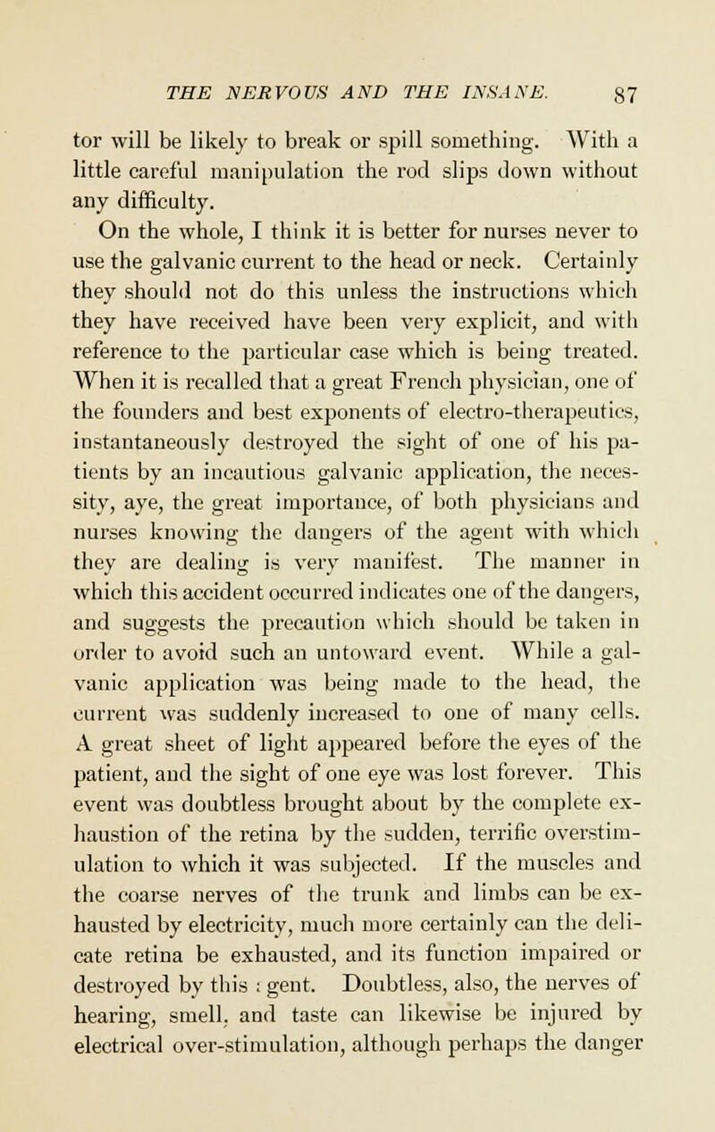 tor will be likely to break or spill something. AVith a little careful manipulation the rod slips down without any difficulty. On the whole, I think it is better for nurses never to use the galvanic current to the head or neck. Certainly they should not do this unless the instructions which they have received have been very explicit, and with reference to the particular case which is being treated. When it is recalled that a great French physician, one of the founders and best exponents of electro-therapeutics, instantaneously destroyed the sight of one of his pa- tients by an incautious galvanic application, the neces- sity, aye, the great importance, of both physicians and nurses knowing; the dangers of the agent with which they are dealing is very manifest. The manner in which this accident occurred indicates one of the dangers, and suggests the precaution which should be taken in order to avoid such an untoward event. While a gal- vanic application was being made to the head, the current was suddenly increased to one of many cells. A great sheet of light appeared before the eyes of the patient, and the sight of one eye was lost forever. This event was doubtless brought about by the complete ex- haustion of the retina by the sudden, terrific overstim- ulation to which it was subjected. If the muscles and the coarse nerves of the trunk and limbs can be ex- hausted by electricity, much more certainly can the deli- cate retina be exhausted, and its function impaired or destroyed by this i gent. Doubtless, also, the nerves of hearing, smell, and taste can likewise be injured by electrical over-stimulation, although perhaps the danger