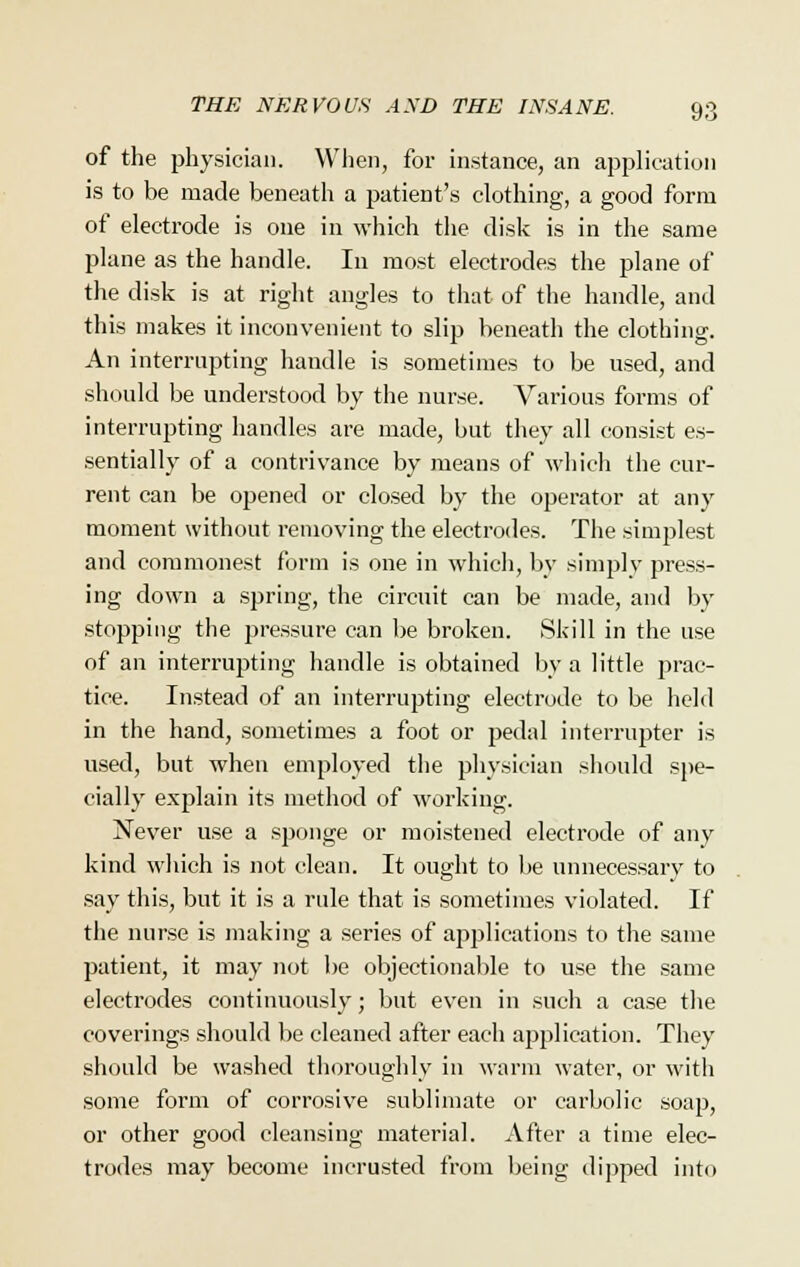 of the physician. When, for instance, an application is to be made beneath a patient's clothing, a good form of electrode is one in which the disk is in the same plane as the handle. In most electrodes the plane of the disk is at right angles to that of the handle, and this makes it inconvenient to slip beneath the clothing. An interrupting handle is sometimes to be used, and should be understood by the nurse. Various forms of interrupting handles are made, but they all consist es- sentially of a contrivance by means of which the cur- rent can be opened or closed by the operator at any moment without removing the electrodes. The simplest and commonest form is one in which, by simply press- ing down a spring, the circuit can be made, and by stopping the pressure can be broken. Skill in the use of an interrupting handle is obtained by a little prac- tice. Instead of an interrupting electrode to be held in the hand, sometimes a foot or pedal interrupter is used, but when employed the physician should spe- cially explain its method of working. Never use a sponge or moistened electrode of any kind which is not clean. It ought to be unnecessary to say this, but it is a rule that is sometimes violated. If the nurse is making a series of applications to the same patient, it may not be objectionable to use the same electrodes continuously; but even in such a case the coverings should be cleaned after each application. They should be washed thoroughly in warm water, or witli some form of corrosive sublimate or carbolic soap, or other good cleansing material. After a time elec- trodes may become incrusted from being dipped into