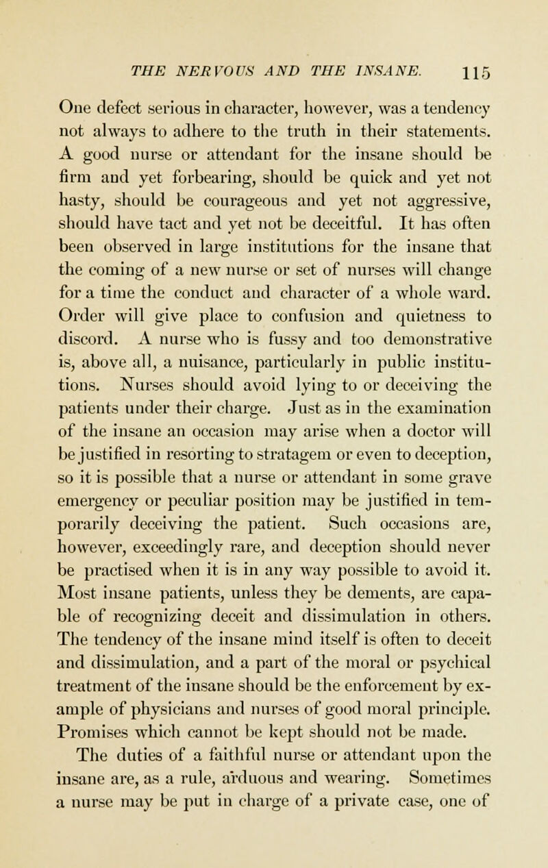 One defect serious in character, however, was a tendency not always to adhere to the truth in their statements. A good nurse or attendant for the insane should be firm and yet forbearing, should be quick and yet not hasty, should be courageous and yet not aggressive, should have tact and yet not be deceitful. It has often been observed in large institutions for the insane that the coming of a new nurse or set of nurses will change for a time the conduct and character of a whole ward. Order will give place to confusion and quietness to discord. A nurse who is fussy and too demonstrative is, above all, a nuisance, particularly in public institu- tions. Nurses should avoid lying to or deceiving the patients under their charge. Just as in the examination of the insane an occasion may arise when a doctor will be justified in resorting to stratagem or even to deception, so it is possible that a nurse or attendant in some grave emergency or peculiar position may be justified in tem- porarily deceiving the patient. Such occasions are, however, exceedingly rare, and deception should never be practised when it is in any way possible to avoid it. Most insane patients, unless they be dements, are capa- ble of recognizing deceit and dissimulation in others. The tendency of the insane mind itself is often to deceit and dissimulation, and a part of the moral or psychical treatment of the insane should be the enforcement by ex- ample of physicians and nui'sas of good moral principle. Promises which cannot be kept should not be made. The duties of a faithful nurse or attendant upon the insane are, as a rule, arduous and wearing. Sometimes a nurse may be put in charge of a private case, one of