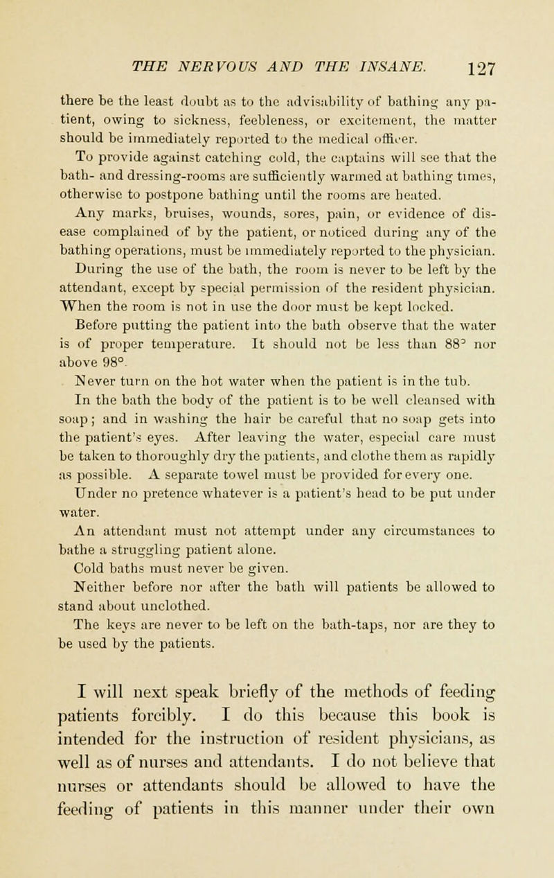 there be the least doubt as to the advisability of bathing an}' pa- tient, owing to sickness, feebleness, or excitement, the matter should be immediately reported to the medical officer. To provide against catching cold, the captains will see that the bath- and dressing-rooms are sufficiently wanned at bathing times, otherwise to postpone bathing until the rooms are heated. Any marks, bruises, wounds, sores, pain, or evidence of dis- ease complained of by the patient, or noticed during any of the bathing operations, must be immediately reported to the physician. During the use of the bath, the room is never to be left by the attendant, except by special permission of the resident physician. When the room is not in use the door must be kept locked. Before putting the patient into the bath observe that the water is of proper temperature. It should not be less than 88° nor above 98°- Never turn on the hot water when the patient is in the tub. In the bath the body of the patient is to be well cleansed with soap; and in washing the hair be careful that no soap gets into the patient's eyes. After leaving the water, especial care must be taken to thoroughly dry the patients, and clothe them as rapidly as possible. A separate towel must be provided for every one. Under no pretence whatever is a patient's head to be put under water. An attendant must not attempt under any circumstances to bathe a struggling patient alone. Cold baths must never be given. Neither before nor after the bath will patients be allowed to stand about unclothed. The keys are never to be left on the bath-taps, nor are they to be used by the patients. I will next speak briefly of the methods of feeding patients forcibly. I do this because this book is intended for the instruction of resident physicians, as well as of nurses and attendants. I do not believe that nurses or attendants should be allowed to have the feeding of patients in this manner under their own