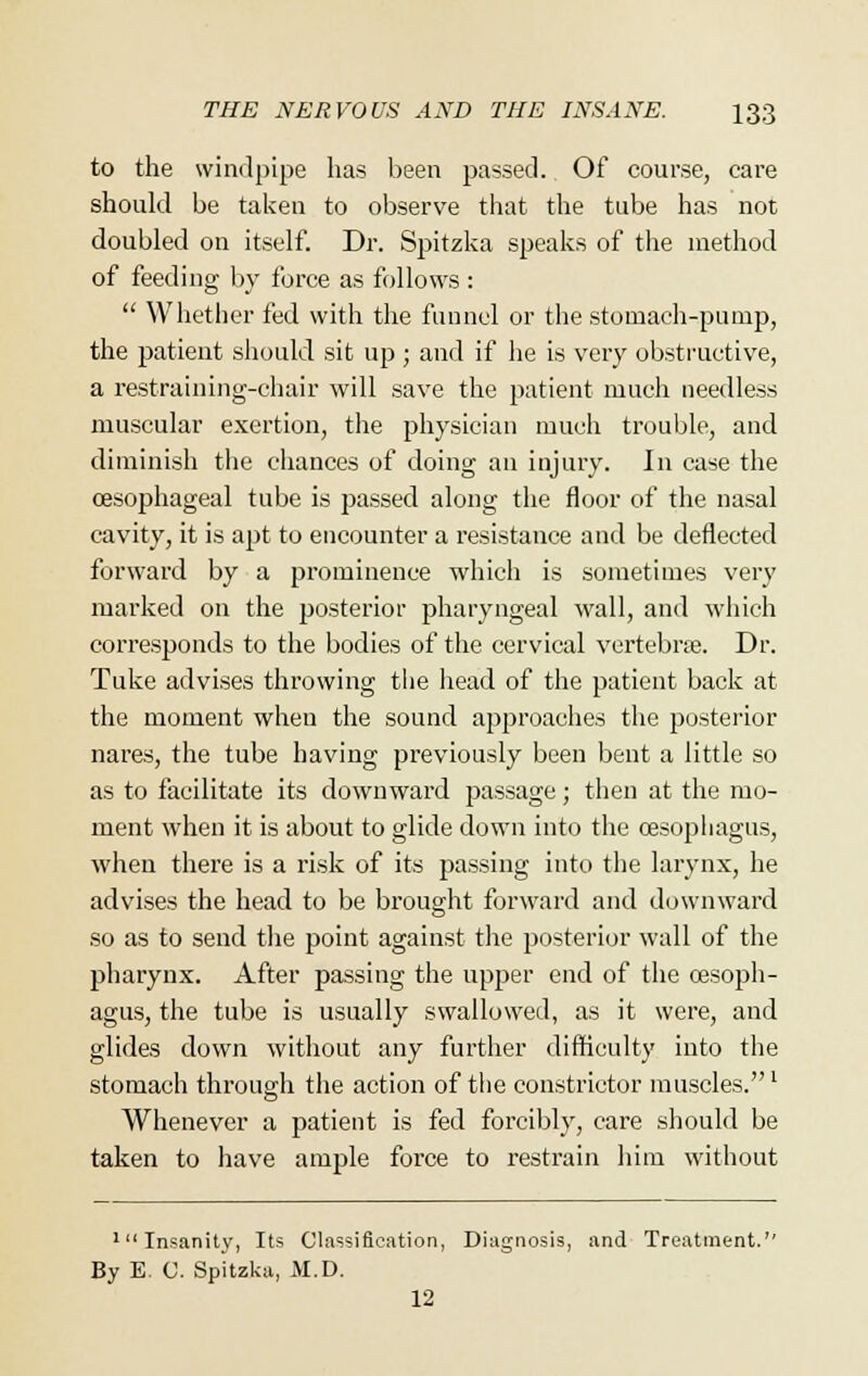 to the windpipe has been passed. Of course, care should be taken to observe that the tube has not doubled on itself. Dr. Spitzka speaks of the method of feeding by force as follows :  Whether fed with the funnel or the stomach-pump, the patient should sit up ; and if he is very obstructive, a restraining-chair will save the patient much needless muscular exertion, the physician much trouble, and diminish the chances of doing an injury. In case the oesophageal tube is passed along the floor of the nasal cavity, it is apt to encounter a resistance and be deflected forward by a prominence which is sometimes very marked on the posterior pharyngeal wall, and which corresponds to the bodies of the cervical vertebra?. Dr. Tuke advises throwing the head of the patient back at the moment when the sound approaches the posterior nares, the tube having previously been bent a little so as to facilitate its downward passage; then at the mo- ment when it is about to glide down into the oesophagus, when there is a risk of its passing into the larynx, he advises the head to be brought forward and downward so as to send the point against the posterior wall of the pharynx. After passing the upper end of the oesoph- agus, the tube is usually swallowed, as it were, and glides down without any further difficulty into the stomach through the action of the constrictor muscles.1 Whenever a patient is fed forcibly, care should be taken to have ample force to restrain him without 'Insanity, Its Classification, Diagnosis, and Treatment. By E. C. Spitzka, M.D. 12