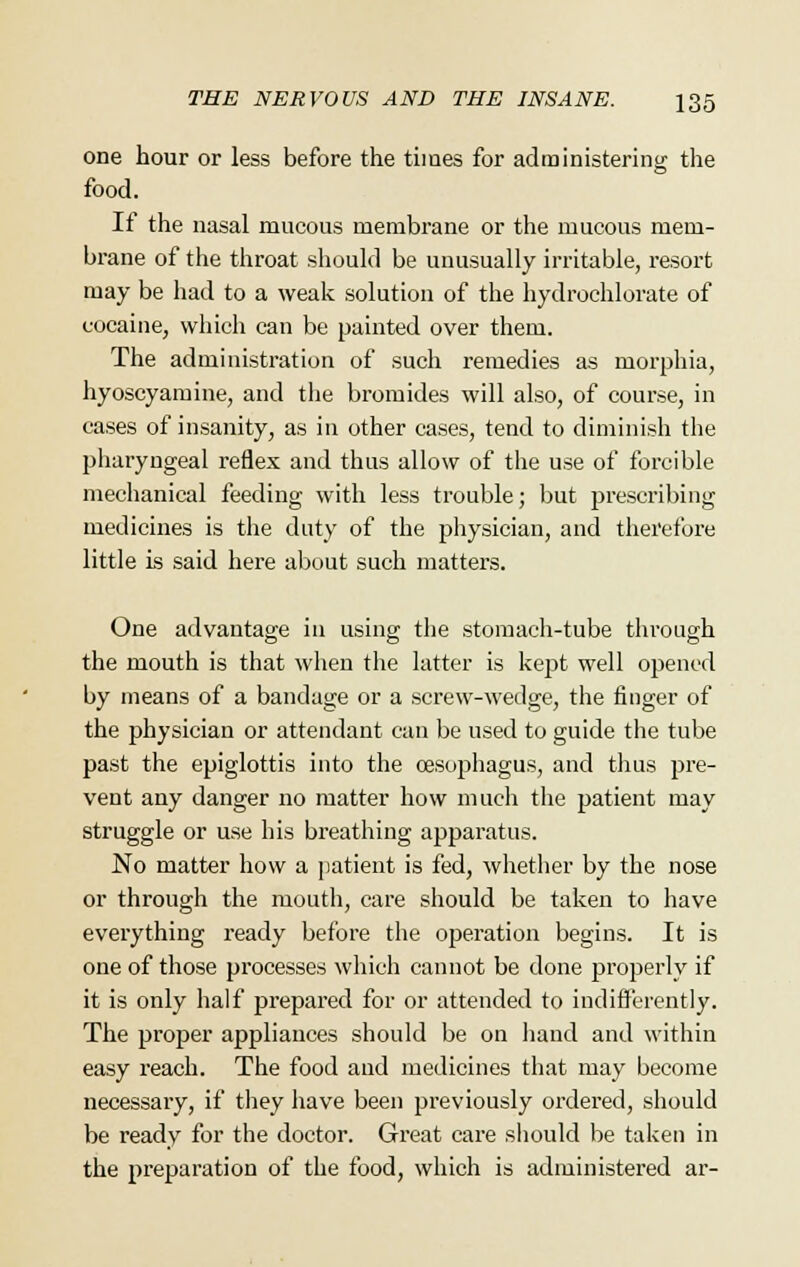 one hour or less before the times for administering the food. If the nasal mucous membrane or the mucous mem- brane of the throat should be unusually irritable, resort may be had to a weak solution of the hydrochlorate of cocaine, which can be painted over them. The administration of such remedies as morphia, hyoscyamine, and the bromides will also, of course, in cases of insanity, as in other cases, tend to diminish the pharyngeal reflex and thus allow of the use of forcible mechanical feeding with less trouble; but prescribing medicines is the duty of the physician, and therefore little is said here about such matters. One advantage in using the stomach-tube through the mouth is that when the latter is kept well opened by means of a bandage or a screw-wedge, the finger of the physician or attendant can be used to guide the tube past the epiglottis into the oesophagus, and thus pre- vent any danger no matter how much the patient may struggle or use his breathing apparatus. No matter how a patient is fed, whether by the nose or through the mouth, care should be taken to have everything ready before the operation begins. It is one of those processes which cannot be done properly if it is only half prepared for or attended to indifferently. The proper appliances should be on hand and within easy reach. The food and medicines that may become necessary, if they have been previously ordered, should be ready for the doctor. Great care should be taken in the preparation of the food, which is administered ar-