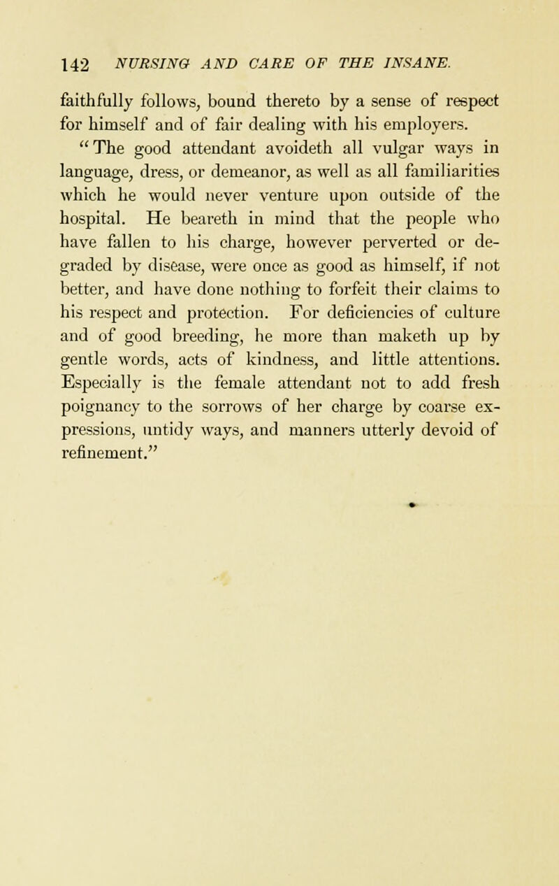 faithfully follows, bound thereto by a sense of respect for himself and of fair dealing with his employers. The good attendant avoideth all vulgar ways in language, dress, or demeanor, as well as all familiarities which he would never venture upon outside of the hospital. He beareth in mind that the people who have fallen to his charge, however perverted or de- graded by disease, were once as good as himself, if not better, and have done nothing to forfeit their claims to his respect and protection. For deficiencies of culture and of good breeding, he more than maketh up by gentle words, acts of kindness, and little attentions. Especially is the female attendant not to add fresh poignancy to the sorrows of her charge by coarse ex- pressions, untidy ways, and manners utterly devoid of refinement.