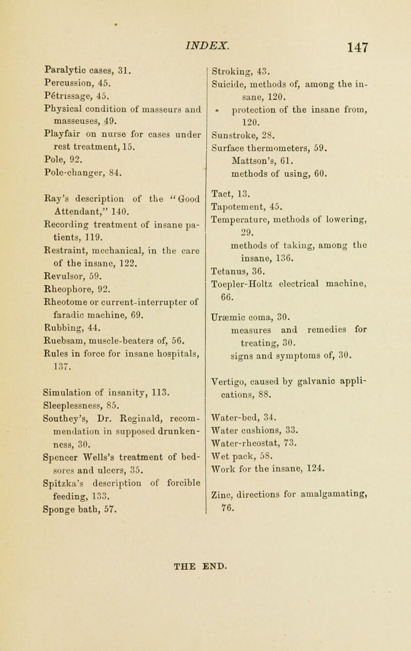 Paralytic cases, 31. Percussion, 45. Petrissage, -la. Physical condition of masseurs and masseuses, 49. Playfair on nurse for cases under rest treatment, 15. Pole, 92. Pole-changer, 84. Ray's description of the Good Attendant, 140. Recording treatment of insane pa- tients, 119. Restraint, mechanical, in the care of the insane, 122. Revulsor, 59. Rheophore, 92. Rheotome or current-interrupter of faradic machine, 69. Rubbing, 44. Ruebsam, muscle-beaters of, 56. Rules in force for insane hospitals, 137. Simulation of insanity, 113. Sleeplessness, 85. Southey's, Dr. Reginald, recom- mendation in supposed drunken- ness, 30. Spencer Wells's treatment of bed- sores and ulcers, 35. Spitzka's description of forcible feeding, 133. Sponge bath, 57. Stroking, 43. Suicide, methods of, among the in- sane, 120. protection of the insane from, 120. Sunstroke, 28. Surface thermometers, 59. Mattson's, 61. methods of using, 60. Tact, 13. Tapotement, 45. Temperature, methods of lowering, 29. methods of taking, among the insane, 136. Tetanus, 36. Toepler-Holtz electrical machine, 66. TJnemic coma, 30. measure3 and remedies for treating, 30. signs and symptoms of, 30. Vertigo, caused by galvanic appli- cations, 88. Water-bed, 34. Water cushions, 33. Water-rheostat, 73. Wet pack, 58. Work for the insane, 124. Zinc, directions for amalgamating, 76. THE END.