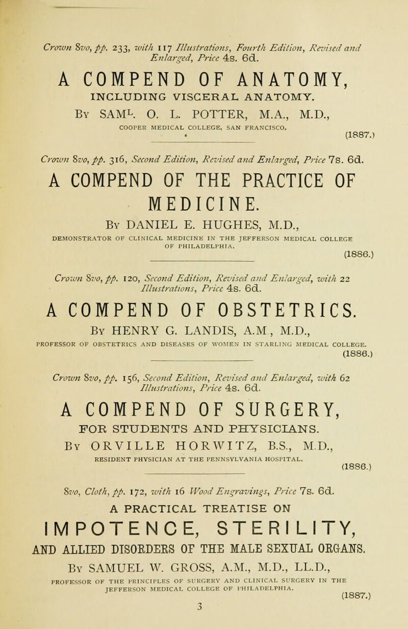 Crown 8vo,pp. 233, ioith 117 Illustrations, Fourth Edition, Revised and Enlarged, Price 4s. 6d. A COMPEND OF ANATOMY, INCLUDING VISCERAL ANATOMY. By SAMl. O. L. POTTER, M.A., M.D., COOPER MEDICAL COLLEGE, SAN FRANCISCO. (1887.) Crown St'o, pp. 316, Second Edition, Revised and Enlarged, Price Is. 6d. A COMPEND OF THE PRACTICE OF MEDICINE. By DANIEL E. HUGHES, M.D., DEMONSTRATOR OF CLINICAL MEDICINE IN THE JEFFERSON MEDICAL COLLECE OF PHILADELPHIA. (1886.) Crown %vo, pp. 120, Second Edition, Revised and Enlarged, with 22 Illustrations, Price 4s. 6d. A COMPEND OF OBSTETRICS. By HENRY G. LANDIS, A.M, M.D., PROFESSOR OF OBSTETRICS AND DISEASES OF WOMEN IN STARLING MEDICAL COLLEGE. (1886.) Crown Svo, pp. 156, Second Edition, Revised and Enlarged, with 62 Illustrations, Price 4s. 6(1. A COMPEND OF SURGERY, FOR STUDENTS AND PHYSICIANS. By ORVILLE HORWITZ, B.S., M.D., RESIDENT PHYSICIAN AT THE PENNSYLVANIA HOSPITAL. (1886.) Svo, Cloth, pp. 172, with 16 Wood Engravings, Price 7s. 6d. A PRACTICAL TREATISE ON IMPOTENCE, STERILITY, AND ALLIED DISOEDEES OF THE MALE SEXUAL OEGANS. By SAMUEL W. GROSS, A.M., M.D., LL.D., PROFESSOR OF THE PRINCIPLES OF SURGERY AND CLINICAL SURGERY IN THE TEFFERSON MEDICAL COLLEGE OF PHILADELPHIA. (1887.)