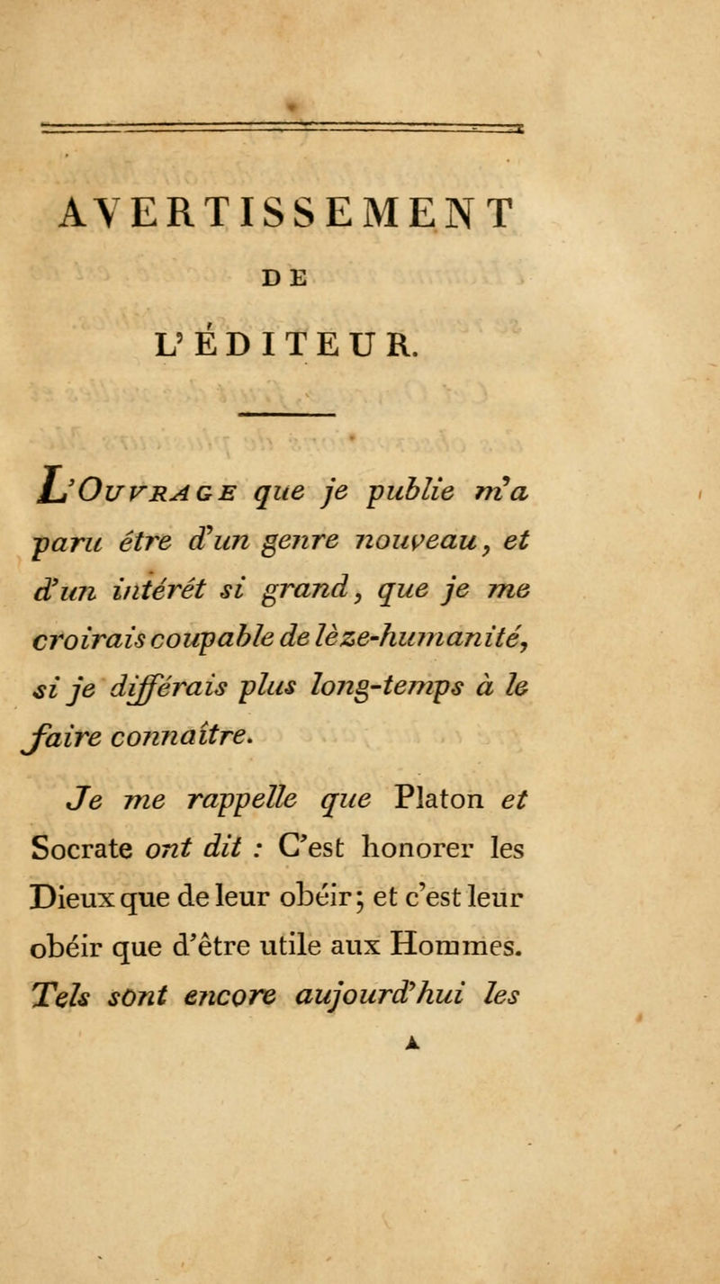 AVERTISSEMENT DE L'ÉDITEUR. L'Ouvrage que je publie rria ■paru être aun genre nouveau, et d'un intérêt si grand, que je me croirais coupable de lèze-hinnanité, si je différais plus long-temps à le J'aire connaître. Je me rappelle que Platon et Socrate ont dit : C'est honorer les Dieux que de leur obéir ; et c'est leur obéir que d'être utile aux Hommes. Tels sont encore aujourd'hui les