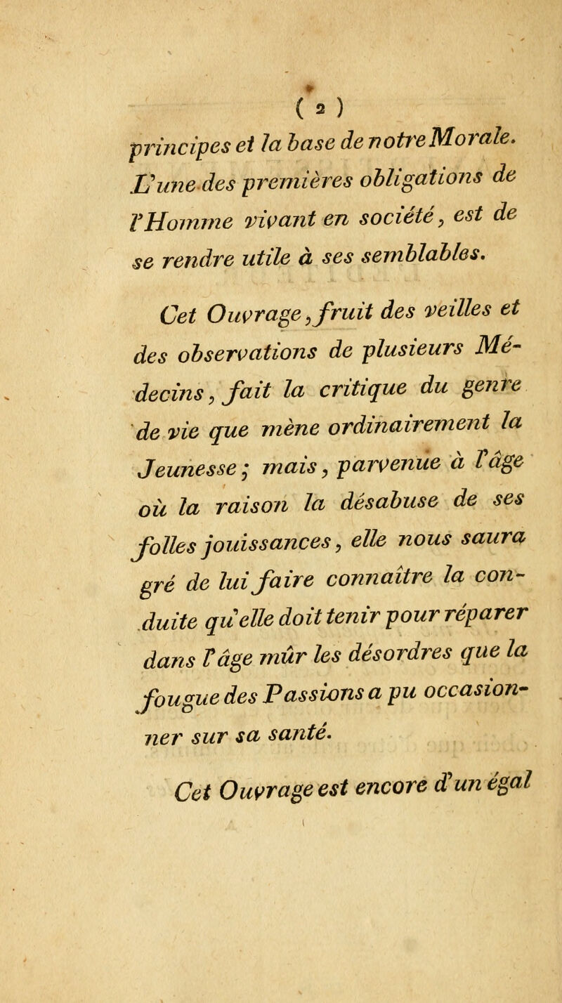 principes et la base de notreMorale. Eunedespremières obligations de Y Homme vivant en société, est de se rendre utile à ses semblables. Cet Ouvrage,fruit des veilles et des observations de plusieurs Mé- decins, fait la critique du genre de vie que mène ordinairement la Jeunesse; mais, parvenue à Y âge où la raison la désabuse de ses folles jouissances, elle nous saura gré de lui faire connaître la con- duite quelle doit tenir pour réparer dans F âge mûr les désordres que la fougue des Tassions a pu occasion- ner sur sa santé. Cet Ouvrage est encore d'un égal