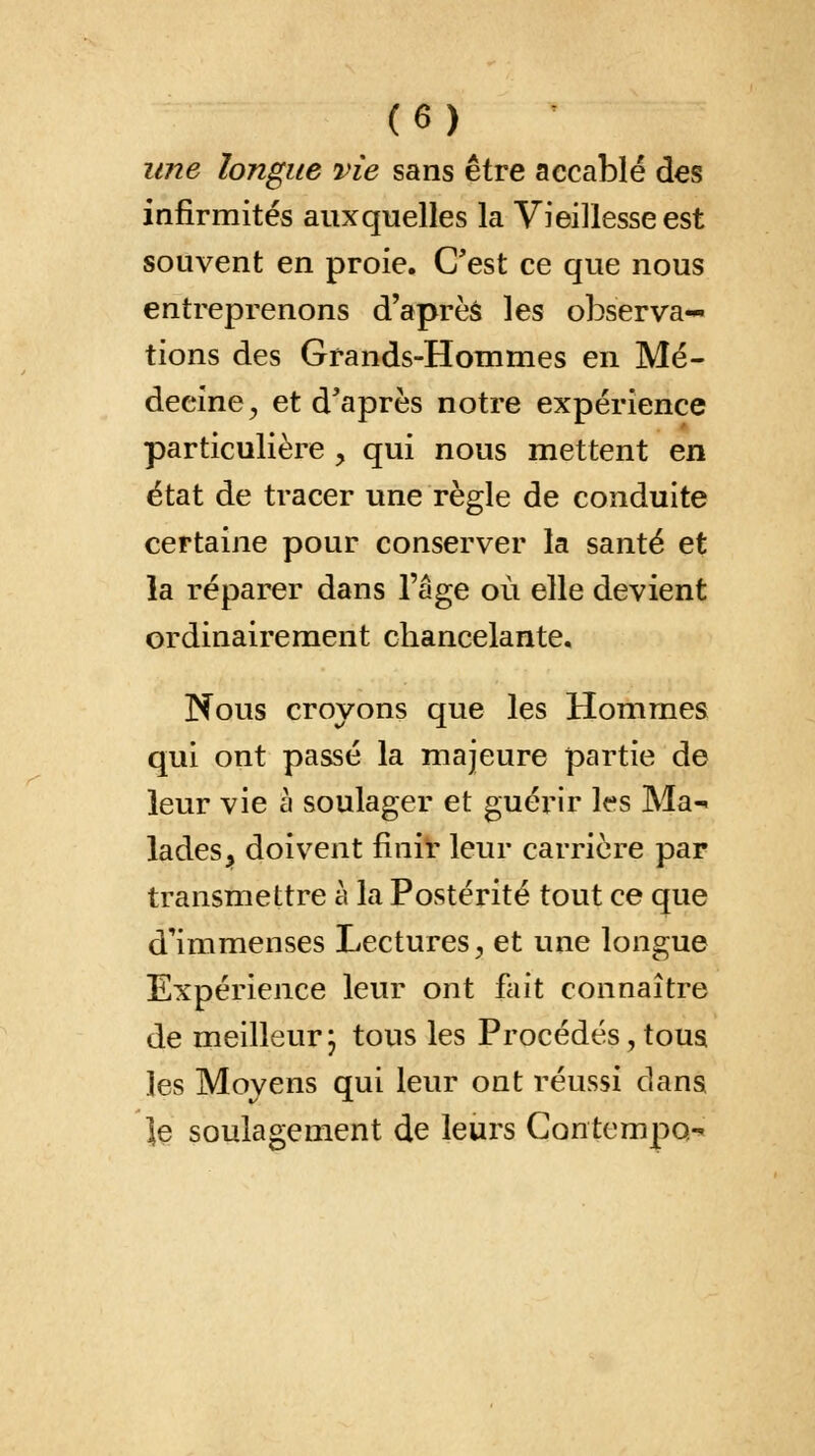 une longue vie sans être accablé des infirmités auxquelles la Vieillesse est souvent en proie. C'est ce que nous entreprenons d'après les observa- tions des Grands-Hommes en Mé- decine, et d'après notre expérience particulière , qui nous mettent en état de tracer une règle de conduite certaine pour conserver la santé et la réparer dans l'âge où elle devient ordinairement chancelante. Nous croyons que les Hommes qui ont passé la majeure partie de leur vie à soulager et guérir le s Ma- lades ^ doivent finir leur carrière par transmettre à la Postérité tout ce que d'immenses Lectures, et une longue Expérience leur ont fait connaître de meilleur; tous les Procédés,tous les Moyens qui leur ont réussi dans |e soulagement de leurs Contempo-