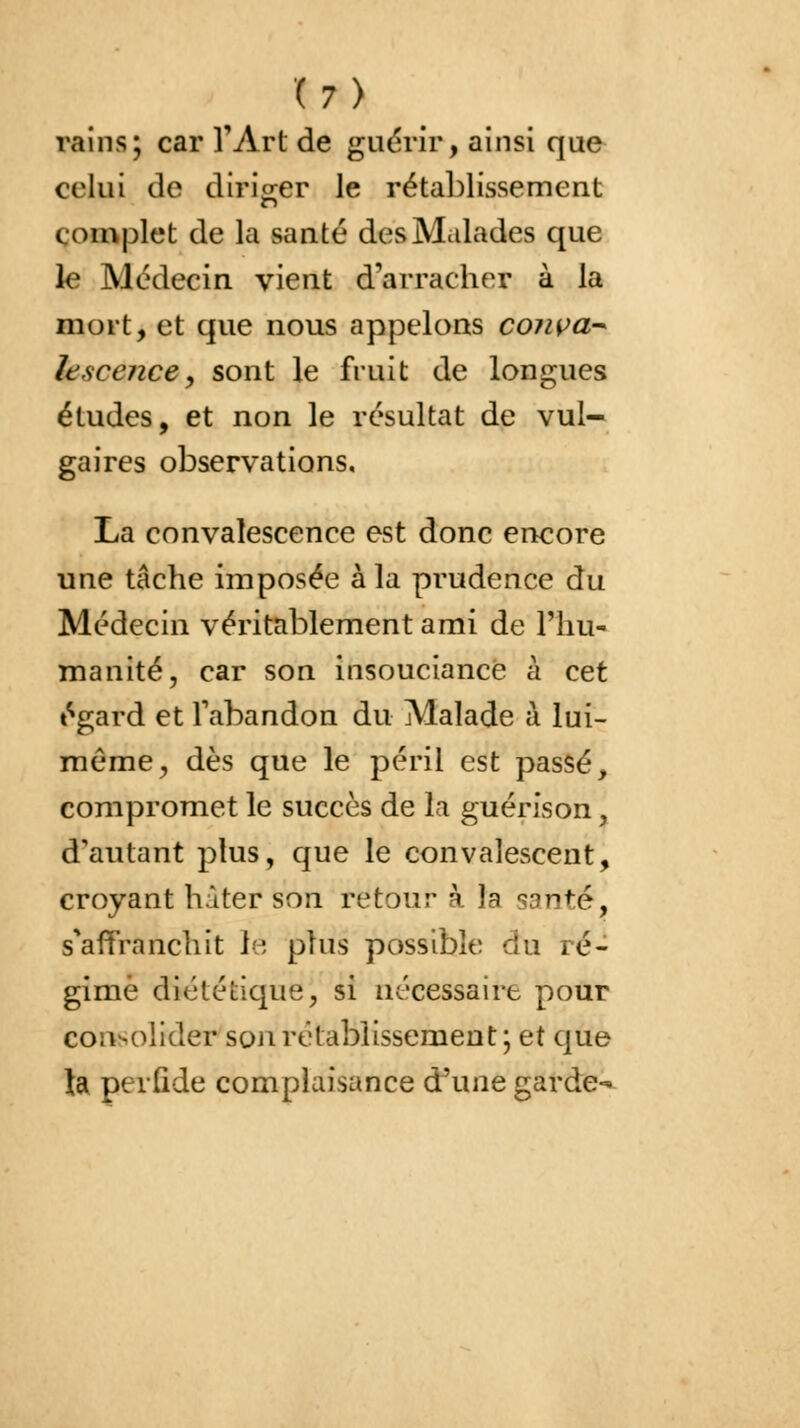 vains; car l'Art de guérir, ainsi que celui de diriger le rétablissement complet de la santé des Malades que le Médecin vient d'arracher à la mort, et que nous appelons couva* k'.sccnce, sont le fruit de longues études, et non le résultat de vul- gaires observations. La convalescence est donc encore une tâche imposée à la prudence du Médecin véritablement ami de l'hu- manité, car son insouciance à cet égard et l'abandon du Malade à lui- même, dès que le péril est passé, compromet le succès de la guérison, d'autant plus, que le convalescent, croyant hâter son retour à la santé, s'affranchit le plus possible du ré- gime diététique, si nécessaire pour consolider son rétablissement; et que ta perfide complaisance d'une garde^