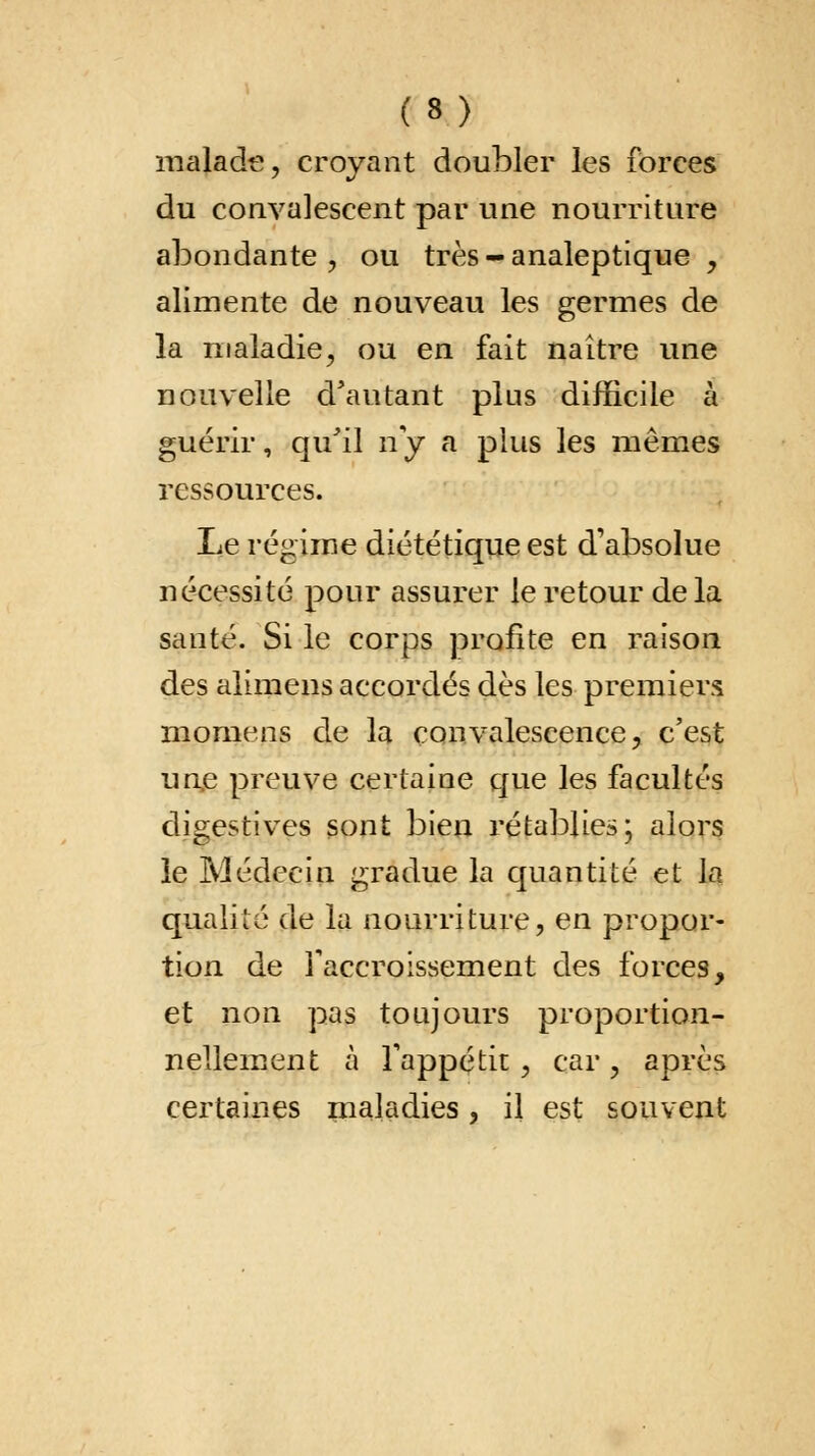 malade, croyant doubler les forces du convalescent par une nourriture abondante \ ou très - analeptique , alimente de nouveau les germes de la maladie, ou en fait naître une nouvelle d'autant plus difficile à guérir, qu'il ny a plus les mêmes ressources. Le régime diététique est d'absolue nécessité pour assurer le retour delà santé. Si le corps profite en raison des alimens accordés dès les premiers momens de la convalescence, c'est une preuve certaine que les facultés digestives sont bien rétablies; alors ie Médecin gradue la quantité et la qualité de la nourriture, en propor- tion de l'accroissement des forces, et non pas toujours proportion- nellement à l'appétit , car, après certaines maladies, il est souvent