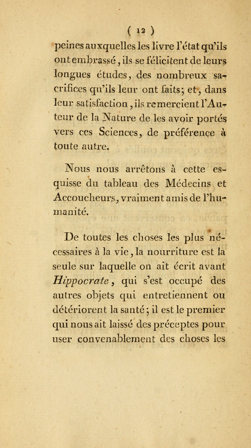 ( H ) peines auxquelles les livre l'état qu'ils ont embrassé, ils se félicitent de leurs longues études, des nombreux sa-* crifices qu'ils leur ont faits; et, dans leur satisfaction, ils remercient l'Au- teur de la Nature de les avoir portés vers ces Sciences, de préférence k toute autre. Nous nous arrêtons à cette es- quisse du tableau des Médecins et Accoucheurs, vraiment amis de l'hu- manité. De toutes les choses les plus né- cessaires à la vie, la nourriture est la seule sur laquelle on ait écrit avant Hippocrate, qui s'est occupé des autres objets qui entretiennent ou détériorent la santé \ il est le premier qui nous ait laissé des préceptes pour user convenablement des choses les