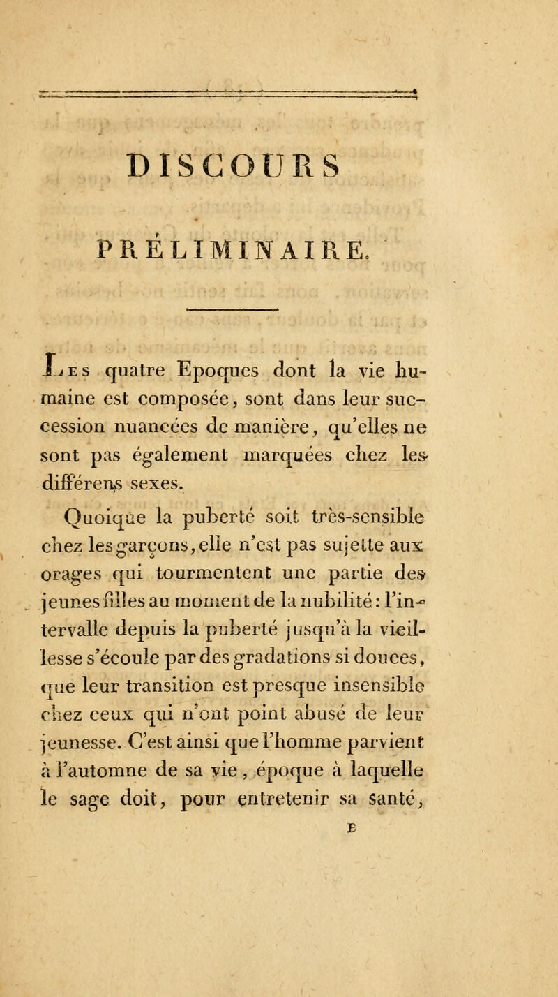 PRÉLIMINAIPiE, JLes quatre Epoques dont la vie hu- maine est composée, sont dans leur suc- cession nuancées de manière, qu'elles ne sont pas également marquées chez les- différents sexes. Quoique la puberté soit très-sensible chez les garçons, elle n'est pas sujette aux orages qui tourmentent une partie des- jeunes hiles au moment de la nubilité : Tin-» tervalle depuis la puberté jusqu'à la vieil- lesse s'écoule par des gradations si douces, que leur transition est presque insensible chez ceux qui n'ont point abusé de leur jeunesse. C'est ainsi que l'homme parvient à l'automne de sa vie, époque à laquelle le sage doit, pour entretenir sa santé,