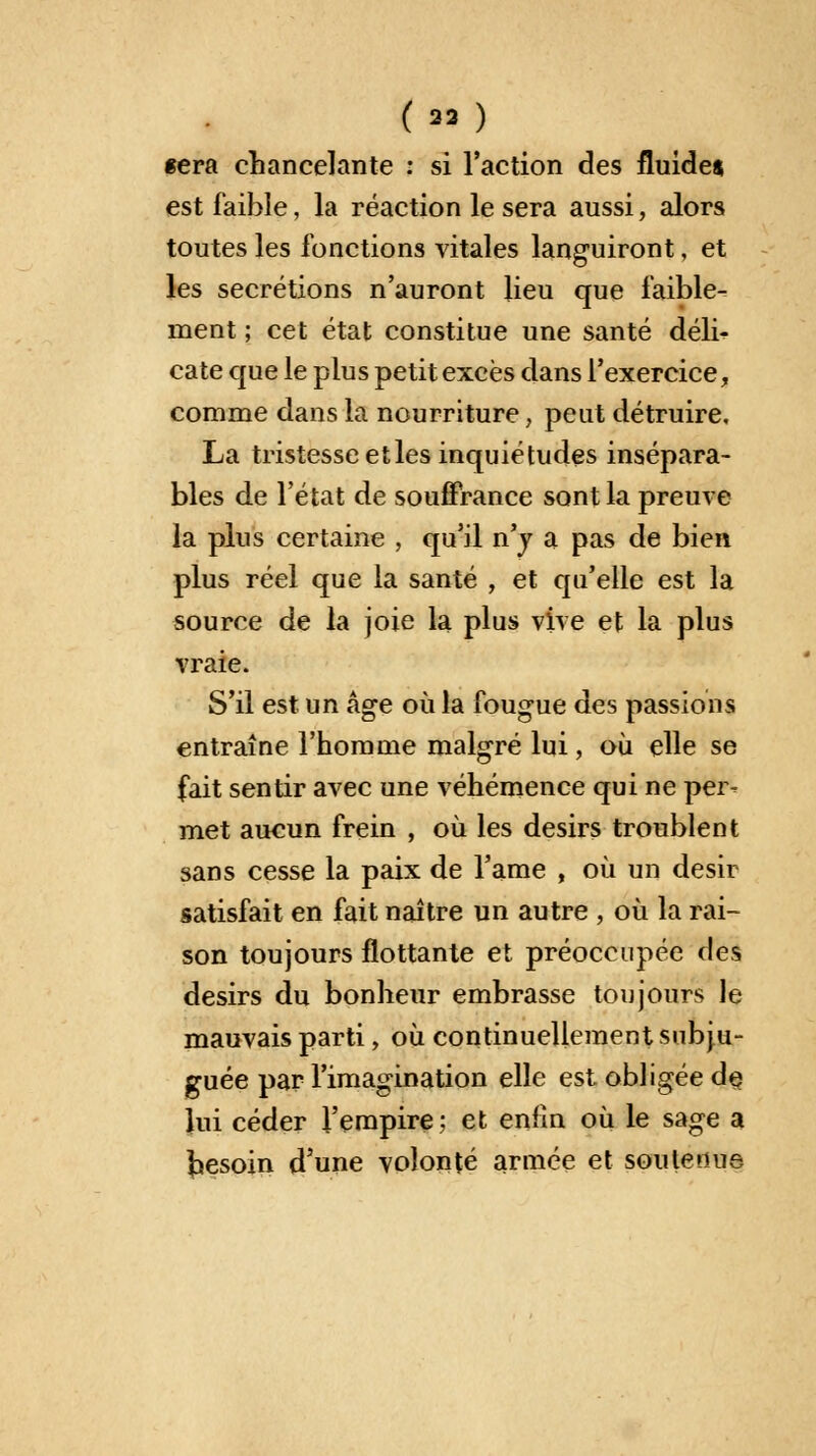 (n ) fera chancelante : si l'action des fluide* est faible, la réaction le sera aussi, alors toutes les fonctions vitales languiront, et les sécrétions n'auront lieu que faible-- ment ; cet état constitue une santé dél> cate que le plus petit excès dans l'exercice, comme dans la nourriture, peut détruire, La tristesse etles inquiétudes insépara- bles de l'état de souffrance sont la preuve la plus certaine , qu'il n'y a pas de bien plus réel que la santé , et qu'elle est la source de la joie la plus vive et la plus vraie. S'il est un âge où la fougue des passions entraîne l'homme malgré lui, où elle se fait sentir avec une véhémence qui ne per- met aucun frein , où les désirs troublent sans cesse la paix de l'ame , où un désir satisfait en fait naître un autre , où la rai- son toujours flottante et préoccupée des désirs du bonheur embrasse toujours le mauvais parti, où continuellement subju- guée par l'imagination elle est obligée de lui céder l'empire ; et enfin où le sage a besoin d'une volonté année et soutenue