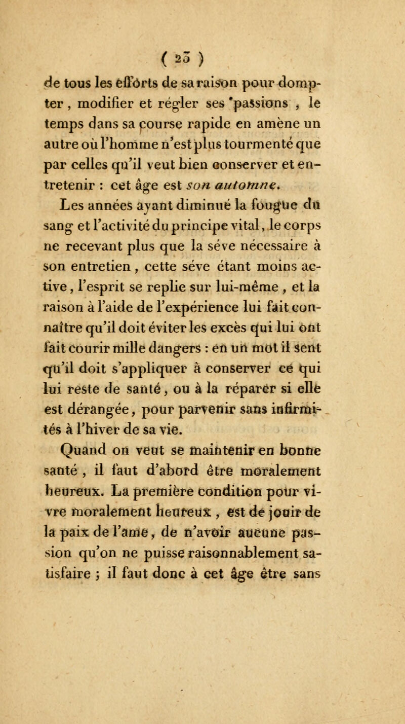 de tous les efforts de sa raison pour domp- ter , modifier et régler ses 'passions , le temps dans sa course rapide en amène un autre où l'homme n'est plus tourmenté que par celles qu'il veut bien conserver et en- tretenir : cet âge est son automne. Les années ayant diminué la fougue du sang- et l'activité du principe vital, le corps ne recevant plus que la sève nécessaire à son entretien, cette sève étant moins ac- tive , l'esprit se replie sur lui-même , et la raison à l'aide de l'expérience lui fait con- naître qu'il doit éviter les excès qui lui ont fait courir mille dangers : en un mot il Sent qu'il doit s'appliquer à conserver ce qui lui reste de santé, ou à la réparer si elle est dérangée, pour parvenir sans infirmi- tés à l'hiver de sa vie. Quand on veut se maintenir en bonne santé , il faut d'abord être moralement heureux. La première condition pour vi- vre moralement heureux , est de jouir de la paix de l'ame, de n'avoir aucune pas- sion qu'on ne puisse raisonnablement sa- tisfaire ; il faut donc à cet âge être sans