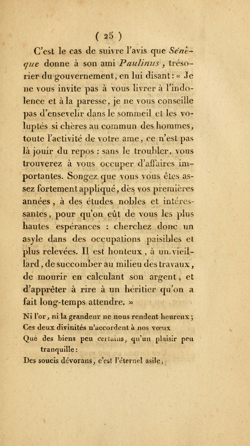 (»5) C'est le cas de suivre l'avis que Sent- f/i/e donne à son ami Paulim/s , tréso- rier du gouvernement, en lui disant: « Je ne vous invite pas à vous livrer à l'indo- lence et à la paresse, je ne vous conseille pas d'ensevelir dans le sommeil et les vo- luptés si chères au commun des hommes, toute l'activité de votre ame, ce n'est pas là jouir du repos : sans le troubler, vous trouverez à vous occuper d'affaires im- portantes. Songez que vous vous êtes as- sez fortement appliqué, dès vos premières années , à des études nobles et intéres- santes, pour qu'on eût de vous les plus hautes espérances : cherchez donc un asjle dans des occupations paisibles et plus relevées. Il est honteux , à un vieil- lard , de succomber au milieu des travaux, de mourir en calculant son argent, et d'apprêter à rire à un héritier qu'on a fait long-temps attendre. » Ni l'or, ni la grandeur ne nous rendent heureux ; Ces deux divinités n'accordent à nos vœux Que des biens peu certains, qu'un plaisir peu tranquille : Des soucis dévorans, c'est l'éternel asile,
