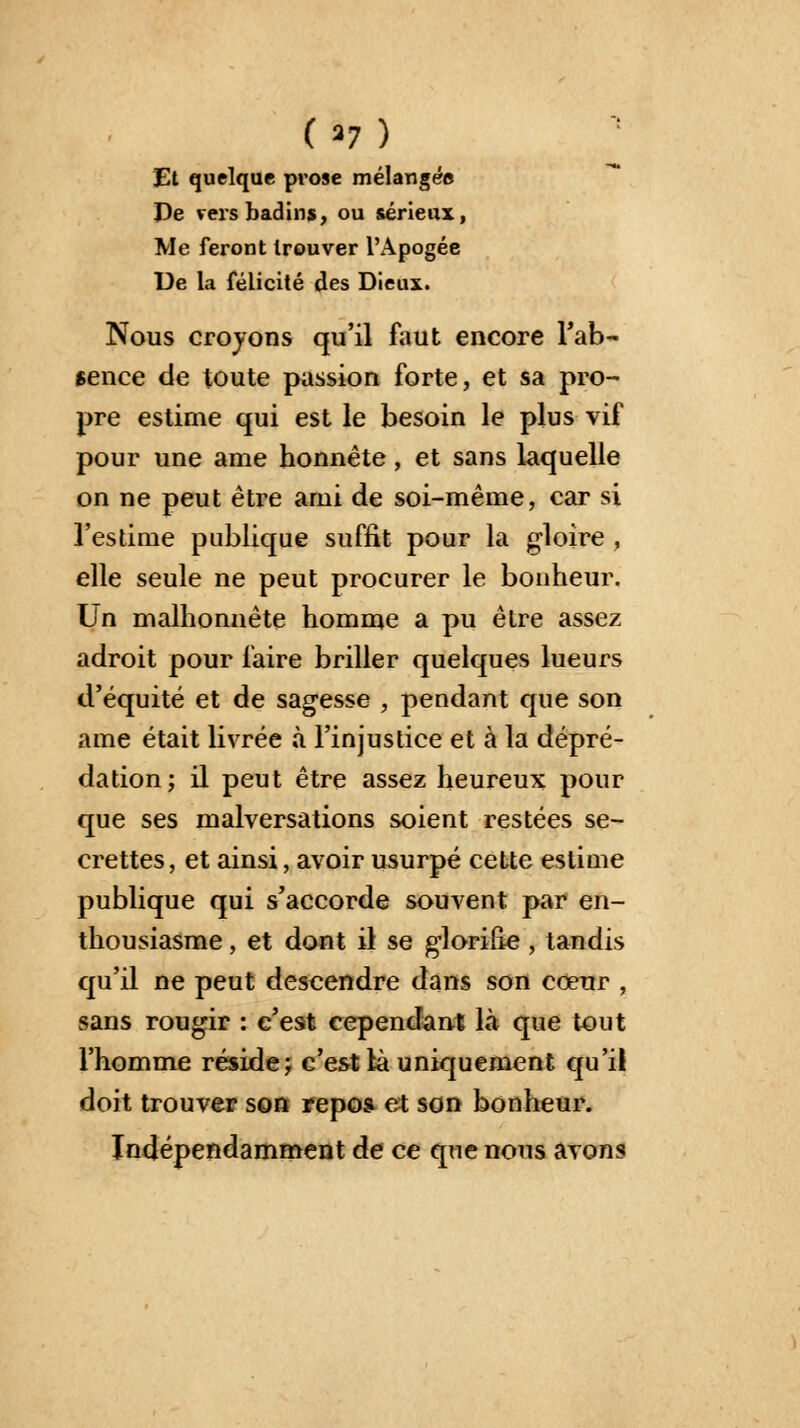 Et quelque prose mélangée De vers badins, ou sérieux, Me feront trouver l'Apogée De la félicité des Dieux. Nous croyons qu'il faut encore l'ab- sence de toute passion forte, et sa pro- pre estime qui est le besoin le plus vif pour une ame honnête, et sans laquelle on ne peut être arni de soi-même, car si l'estime publique suffit pour la gloire , elle seule ne peut procurer le bonheur. Un malhonnête homme a pu être assez adroit pour faire briller quelques lueurs d'équité et de sagesse , pendant que son ame était livrée à l'injustice et à la dépré- dation; il peut être assez heureux pour que ses malversations soient restées se- crettes, et ainsi, avoir usurpé cette estime publique qui s'accorde souvent par en- thousiasme , et dont il se glorifie , tandis qu'il ne peut descendre dans son cœur , sans rougir : c'est cependant là que tout l'homme réside; c'est là uniquement qu'il doit trouver son repos et son bonheur. Indépendamment de ce que nous avons